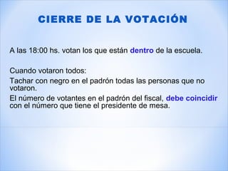 A las 18:00 hs. votan los que están dentro de la escuela.
Cuando votaron todos:
Tachar con negro en el padrón todas las personas que no
votaron.
El número de votantes en el padrón del fiscal, debe coincidir
con el número que tiene el presidente de mesa.
CIERRE DE LA VOTACIÓN
 