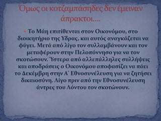  Σο Μϊη επιτύθενται ςτον Οικονϐμου, ςτο
διοικητόριο τησ Τδρασ, και αυτϐσ αναγκϊζεται να
φϑγει. Μετϊ απϐ λύγο τον ςυλλαμβϊνουν και τον
μεταφϋρουν ςτην Πελοπϐννηςο για να τον
ςκοτώςουν. Ύςτερα απϐ αλλεπϊλληλεσ ςυλλόψεισ
και αποδρϊςεισ ο Οικονϐμου αποφαςύζει να πϊει
το Δεκϋμβρη ςτην Α' Εθνοςυνϋλευςη για να ζητόςει
δικαιοςϑνη. Λύγο πριν απϐ την Εθνοςυνϋλευςη
ϊντρεσ του Λϐντου τον ςκοτώνουν.
 