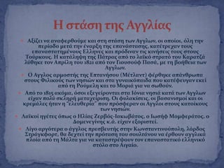  Αξύζει να αναφερθοϑμε και ςτη ςτϊςη των Αγγλων, οι οπούοι, ϐλη την
περύοδο μετϊ την ϋναρξη τησ επανϊςταςησ, κατϋτρεχαν τουσ
επαναςτατημϋνουσ Ελληνεσ και πρϐδιναν τισ κινόςεισ τουσ ςτουσ
Σοϑρκουσ. Η κατϊληψη τησ Πϊτρασ απϐ το λαώκϐ ςτρατϐ του Καρατζϊ
λϑθηκε τον Απρύλη του 1821 απϐ τον Γιουςοϑφ Παςϊ, με τη βοόθεια των
Αγγλων.
 Ο Αγγλοσ αρμοςτόσ τησ Επτανόςου (Μϋτλαντ) φϋρθηκε απϊνθρωπα
ςτουσ Υιλικοϑσ των νηςιών και ςτα γυναικϐπαιδα που κατϋφευγαν εκεύ
απϐ τη Ροϑμελη και το Μοριϊ για να ςωθοϑν.
 Απϐ το 1815 ακϐμα, ϐςοι εξεγεύρονται ςτα Ιϐνια νηςιϊ κατϊ των Αγγλων
εύχαν πολϑ ςκληρό μεταχεύριςη. Οι φυλακύςεισ, οι βαςανιςμού και οι
κρεμϊλεσ όταν η “ελευθερύα” που πρϐςφεραν οι Αγγλοι ςτουσ κατούκουσ
των νηςιών.
 Λαώκού ηγϋτεσ ϐπωσ ο Ηλύασ Ζερβϐσ-Ιακωβϊτοσ, ο Ιωςόφ Μομφερϊτοσ, ο
Δομενεγύνησ κ.ϊ. εύχαν εξοριςτεύ.
 Λύγο αργϐτερα ο ϊγγλοσ πρεςβευτόσ ςτην Κωνςταντινοϑπολη, λϐρδοσ
΢τρϊγκφορτ, θα δεχτεύ την πρϐταςη του ςουλτϊνου να ϋρθουν αγγλικϊ
πλούα απϐ τη Μϊλτα για να καταςτρϋψουν τον επαναςτατικϐ ελληνικϐ
ςτϐλο ςτο Αιγαύο.
 