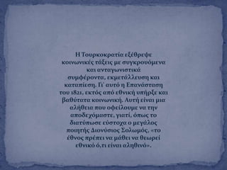 Η Σουρκοκρατύα εξϋθρεψε
κοινωνικϋσ τϊξεισ με ςυγκρουϐμενα
και ανταγωνιςτικϊ
ςυμφϋροντα, εκμετϊλλευςη και
καταπύεςη. Γι' αυτϐ η Επανϊςταςη
του 1821, εκτϐσ απϐ εθνικό υπόρξε και
βαθϑτατα κοινωνικό. Αυτό εύναι μια
αλόθεια που οφεύλουμε να την
αποδεχϐμαςτε, γιατύ, ϐπωσ το
διατϑπωςε εϑςτοχα ο μεγϊλοσ
ποιητόσ Διονϑςιοσ ΢ολωμϐσ, «το
ϋθνοσ πρϋπει να μϊθει να θεωρεύ
εθνικϐ ϐ,τι εύναι αληθινϐ».
 
