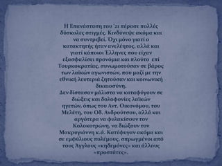 Η Επανϊςταςη του '21 πϋραςε πολλϋσ
δϑςκολεσ ςτιγμϋσ. Κινδϑνεψε ακϐμα και
να ςυντριβεύ. Όχι μϐνο γιατύ ο
κατακτητόσ όταν ανελϋητοσ, αλλϊ και
γιατύ κϊποιοι Ϊλληνεσ που εύχαν
εξαςφαλύςει προνϐμια και πλοϑτο επύ
Σουρκοκρατύασ, ςυνωμοτοϑςαν ςε βϊροσ
των λαώκών αγωνιςτών, που μαζύ με την
εθνικό λευτεριϊ ζητοϑςαν και κοινωνικό
δικαιοςϑνη.
Δεν δύςταςαν μϊλιςτα να καταφϑγουν ςε
διώξεισ και δολοφονύεσ λαώκών
ηγετών, ϐπωσ του Αντ. Οικονϐμου, του
Μελϋτη, του Οδ. Ανδροϑτςου, αλλϊ και
αργϐτερα να φυλακύςουν τον
Κολοκοτρώνη, να διώξουν τον
Μακρυγιϊννη κ.ϊ. Κατϋφυγαν ακϐμα και
ςε εμφϑλιουσ πολϋμουσ, ςπρωγμϋνοι απϐ
τουσ Ωγγλουσ «κηδεμϐνεσ» και ϊλλουσ
«προςτϊτεσ».
 