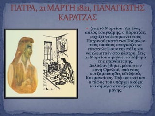  ΢τισ 16 Μαρτύου 1821 ϋνασ
απλϐσ τςαγκϊρησ, ο Καρατζϊσ,
αρχύζει να ξεςηκώνει τουσ
Πατρινοϑσ κατϊ των Σοϑρκων
τουσ οπούουσ αναγκϊζει να
εγκαταλεύψουν την πϐλη και
να κλειςτοϑν ςτο κϊςτρο. ΢τισ
21 Μαρτύου ςηκώνει το λϊβαρο
τησ επανϊςταςησ.
Δολοφονόθηκε, μϋςα ςτην
μονό Ομπλοϑ, απϐ τουσ
κοτζαμπϊςηδεσ αδελφοϑσ
Κουμαναύουσ. Σϊφηκε εκεύ και
ο τϊφοσ του υπϊρχει ακϐμα
και ςόμερα ςτον χώρο τησ
μονόσ.
 