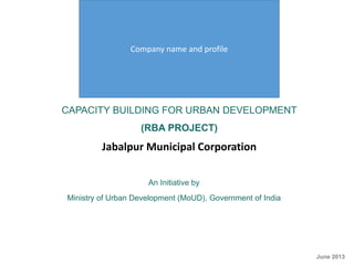 CAPACITY BUILDING FOR URBAN DEVELOPMENT
(RBA PROJECT)
Jabalpur Municipal Corporation
An Initiative by
Ministry of Urban Development (MoUD), Government of India
CRISIL Risk and Infrastructure Solutions Limited
June 2013
Company name and profile
 