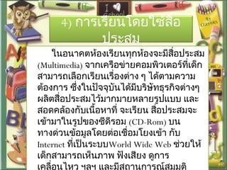 4) การเรียนโดยใช้สื่อ
ประสม
ในอนาคตห้องเรียนทุกห้องจะมีสื่อประสม
(Multimedia) จากเครือข่ายคอมพิวเตอร์ที่เด็ก
สามารถเลือกเรียนเรื่องต่าง ๆ ได้ตามความ
ต้องการ ซึ่งในปัจจุบันได้มีบริษัทธุรกิจต่างๆ
ผลิตสื่อประสมไว้มากมายหลายรูปแบบ และ
สอดคล้องกับเนื้อหาที่ จะเรียน สื่อประสมจะ
เข้ามาในรูปของซีดีรอม (CD-Rom) บน
ทางด่วนข้อมูลโดยต่อเชื่อมโยงเข้า กับ
Internet ที่เป็นระบบWorld Wide Web ช่วยให้
เด็กสามารถเห็นภาพ ฟังเสียง ดูการ
เคลื่อนไหว ฯลฯ และมีสถานการณ์สมมุติ
 
