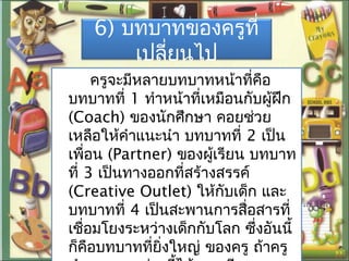 6) บทบาทของครูที่
เปลี่ยนไป
ครูจะมีหลายบทบาทหน้าที่คือ
บทบาทที่ 1 ทำาหน้าที่เหมือนกับผู้ฝึก
(Coach) ของนักศึกษา คอยช่วย
เหลือให้คำาแนะนำา บทบาทที่ 2 เป็น
เพื่อน (Partner) ของผู้เรียน บทบาท
ที่ 3 เป็นทางออกที่สร้างสรรค์
(Creative Outlet) ให้กับเด็ก และ
บทบาทที่ 4 เป็นสะพานการสื่อสารที่
เชื่อมโยงระหว่างเด็กกับโลก ซึ่งอันนี้
ก็คือบทบาทที่ยิ่งใหญ่ ของครู ถ้าครู
 
