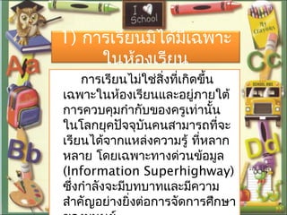 1) กำรเรียนมิได้มีเฉพำะ
ในห้องเรียน
กำรเรียนไม่ใช่สิ่งที่เกิดขึ้น
เฉพำะในห้องเรียนและอยู่ภำยใต้
กำรควบคุมกำำกับของครูเท่ำนั้น
ในโลกยุคปัจจุบันคนสำมำรถที่จะ
เรียนได้จำกแหล่งควำมรู้ ที่หลำก
หลำย โดยเฉพำะทำงด่วนข้อมูล
(Information Superhighway)
ซึ่งกำำลังจะมีบทบำทและมีควำม
สำำคัญอย่ำงยิ่งต่อกำรจัดกำรศึกษำ
 