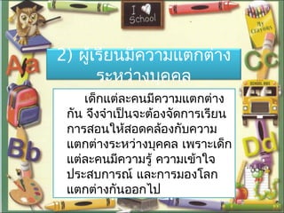 2) ผู้เรียนมีควำมแตกต่ำง
ระหว่ำงบุคคล
เด็กแต่ละคนมีควำมแตกต่ำง
กัน จึงจำำเป็นจะต้องจัดกำรเรียน
กำรสอนให้สอดคล้องกับควำม
แตกต่ำงระหว่ำงบุคคล เพรำะเด็ก
แต่ละคนมีควำมรู้ ควำมเข้ำใจ
ประสบกำรณ์ และกำรมองโลก
แตกต่ำงกันออกไป
 