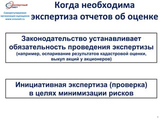 Когда	
  необходима	
  
экспертиза	
  отчетов	
  об	
  оценке	
  
9	
  
Саморегулируемая	
  
организация	
  оценщиков	
  
www.srosovet.ru	
  
Законодательство устанавливает
обязательность проведения экспертизы
(например, оспаривание результатов кадастровой оценки,
выкуп акций у акционеров)
Инициативная экспертиза (проверка)
в целях минимизации рисков
 