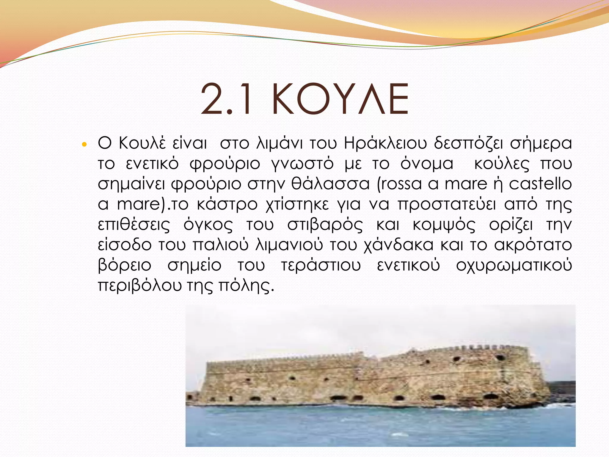 2.1 ΚΟΤΛΕ
 Ο Κουλέ είναι στο λιμάνι του Ηράκλειου δεσπόζει σήμερα
το ενετικό φρούριο γνωστό με το όνομα κούλες που
σημαίνει φρούριο στην θάλασσα (rossa a mare ή castello
a mare).το κάστρο χτίστηκε για να προστατεύει από της
επιθέσεις όγκος του στιβαρός και κομψός ορίζει την
είσοδο του παλιού λιμανιού του χάνδακα και το ακρότατο
βόρειο σημείο του τεράστιου ενετικού οχυρωματικού
περιβόλου της πόλης.
 