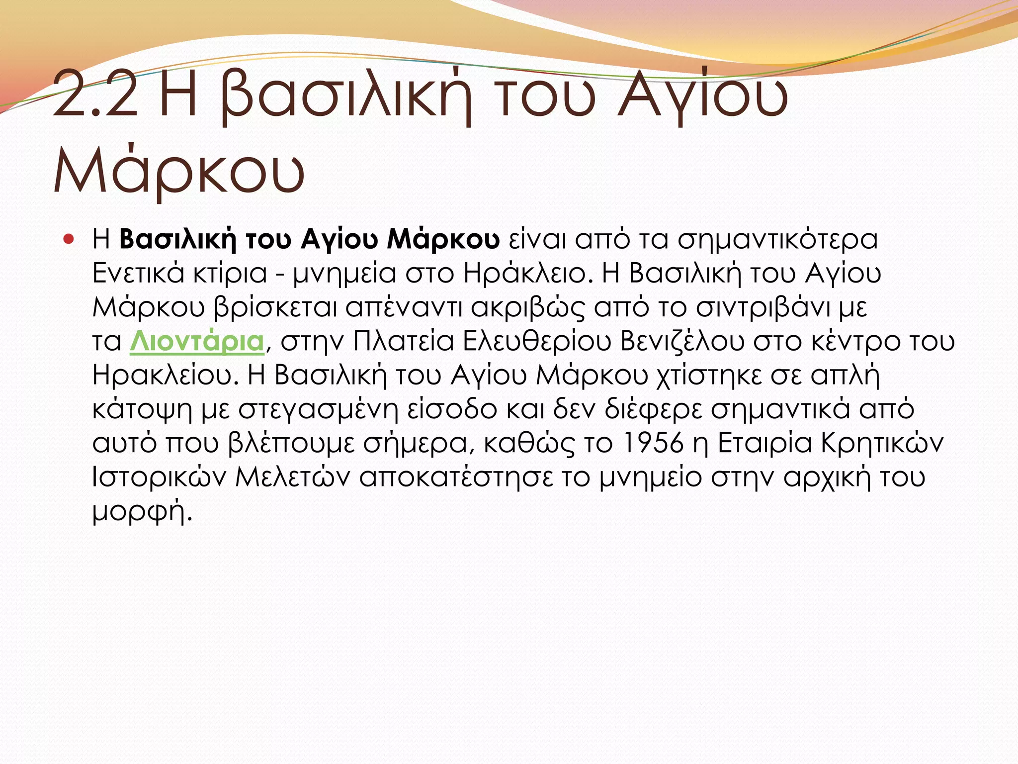 2.2 Η βασιλική του Αγίου
Μάρκου
 Η Βασιλική του Αγίου Μάρκου είναι από τα σημαντικότερα
Ενετικά κτίρια - μνημεία στο Ηράκλειο. Η Βασιλική του Αγίου
Μάρκου βρίσκεται απέναντι ακριβώς από το σιντριβάνι με
τα Λιοντάρια, στην Πλατεία Ελευθερίου Βενιζέλου στο κέντρο του
Ηρακλείου. Η Βασιλική του Αγίου Μάρκου χτίστηκε σε απλή
κάτοψη με στεγασμένη είσοδο και δεν διέφερε σημαντικά από
αυτό που βλέπουμε σήμερα, καθώς το 1956 η Εταιρία Κρητικών
Ιστορικών Μελετών αποκατέστησε το μνημείο στην αρχική του
μορφή.
 