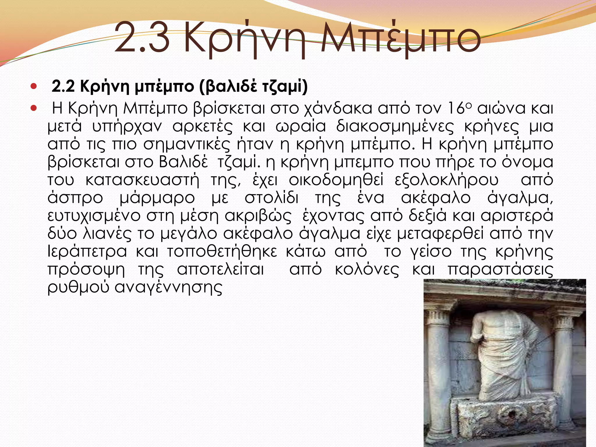 2.3 Κρήνη Μπέμπο
 2.2 Κρήνη μπέμπο (βαλιδέ τζαμί)
 H Κρήνη Μπέμπο βρίσκεται στο χάνδακα από τον 16ο αιώνα και
μετά υπήρχαν αρκετές και ωραία διακοσμημένες κρήνες μια
από τις πιο σημαντικές ήταν η κρήνη μπέμπο. Η κρήνη μπέμπο
βρίσκεται στο Βαλιδέ τζαμί. η κρήνη μπεμπο που πήρε το όνομα
του κατασκευαστή της, έχει οικοδομηθεί εξολοκλήρου από
άσπρο μάρμαρο με στολίδι της ένα ακέφαλο άγαλμα,
ευτυχισμένο στη μέση ακριβώς έχοντας από δεξιά και αριστερά
δύο λιανές το μεγάλο ακέφαλο άγαλμα είχε μεταφερθεί από την
Ιεράπετρα και τοποθετήθηκε κάτω από το γείσο της κρήνης
πρόσοψη της αποτελείται από κολόνες και παραστάσεις
ρυθμού αναγέννησης
 