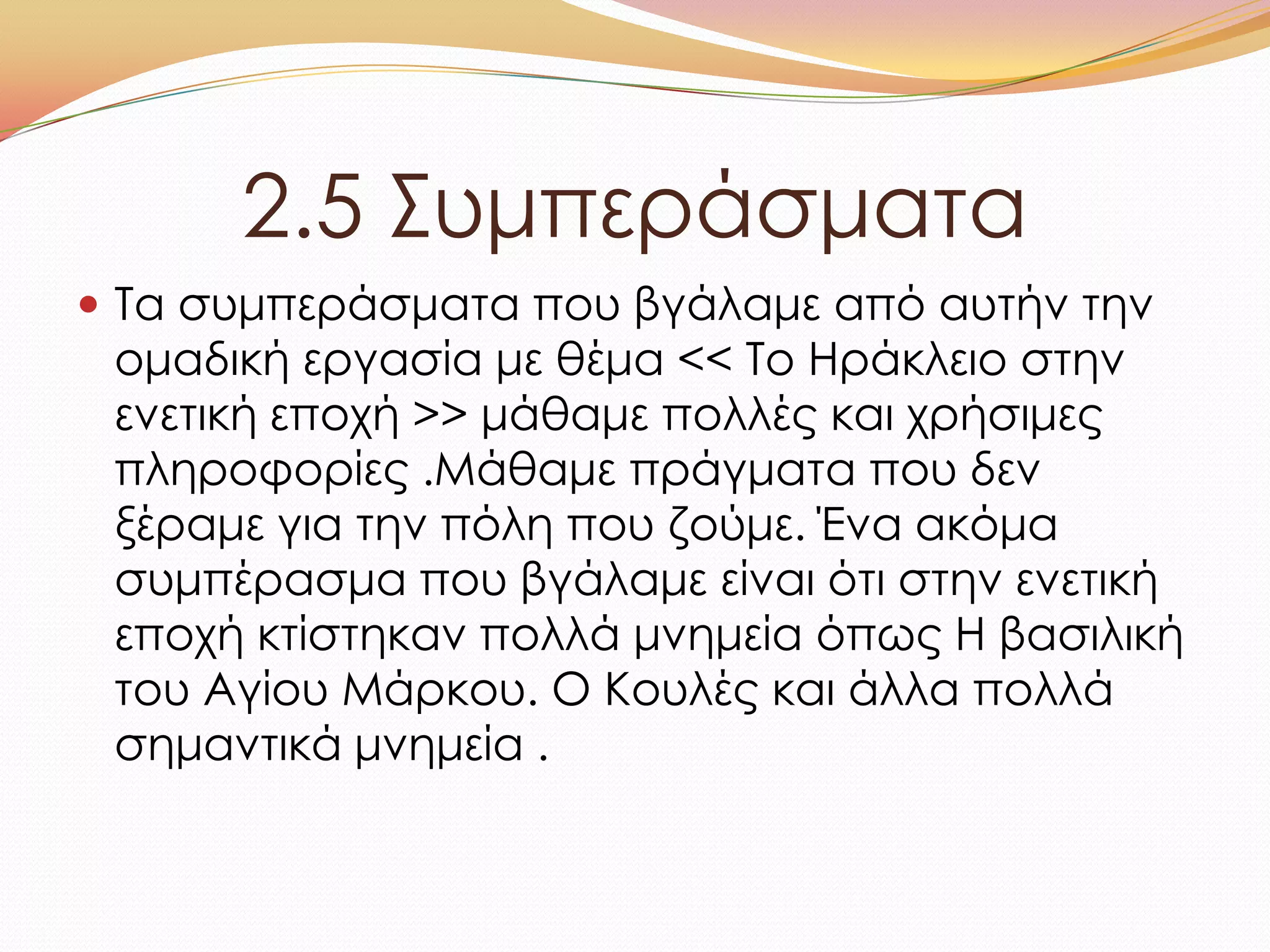2.5 ΢υμπεράσματα
 Σα συμπεράσματα που βγάλαμε από αυτήν την
ομαδική εργασία με θέμα << Σο Ηράκλειο στην
ενετική εποχή >> μάθαμε πολλές και χρήσιμες
πληροφορίες .Μάθαμε πράγματα που δεν
ξέραμε για την πόλη που ζούμε. Ένα ακόμα
συμπέρασμα που βγάλαμε είναι ότι στην ενετική
εποχή κτίστηκαν πολλά μνημεία όπως Η βασιλική
του Αγίου Μάρκου. Ο Κουλές και άλλα πολλά
σημαντικά μνημεία .
 