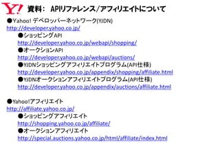 資料： APIリファレンス/アフィリエイトについて
●Ｙahoo! デベロッパーネットワーク(YJDN)
http://developer.yahoo.co.jp/
●ショッピングAPI
http://developer.yahoo.co.jp/webapi/shopping/
●オークションAPI
http://developer.yahoo.co.jp/webapi/auctions/
●YJDNショッピングアフィリエイトプログラム(API仕様)
http://developer.yahoo.co.jp/appendix/shopping/affiliate.html
●YJDNオークションアフィリエイトプログラム(API仕様)
http://developer.yahoo.co.jp/appendix/auctions/affiliate.html
●Yahoo!アフィリエイト
http://affiliate.yahoo.co.jp/
●ショッピングアフィリエイト
http://shopping.yahoo.co.jp/affiliate/
●オークションアフィリエイト
http://special.auctions.yahoo.co.jp/html/affiliate/index.html
 