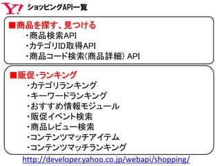 ■商品を探す、見つける
・商品検索API
・カテゴリID取得API
・商品コード検索(商品詳細) API
■販促・ランキング
・カテゴリランキング
・キーワードランキング
・おすすめ情報モジュール
・販促イベント検索
・商品レビュー検索
・コンテンツマッチアイテム
・コンテンツマッチランキング
ショッピングAPI一覧
http://developer.yahoo.co.jp/webapi/shopping/
 