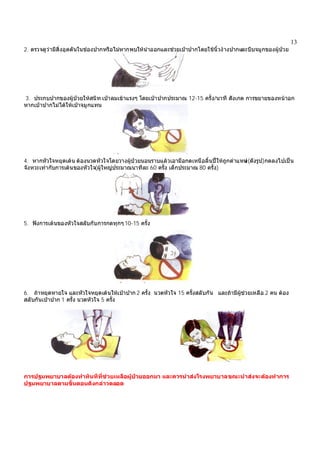 13
2. ตรวจดูวามีสิ่งอุดตันในชองปากหรือไมหากพบใหนําออกและชวยเปาปากโดยใชนิ้วงางปากและบีบจมูกของผูปวย
3. ประกบปากของผูปวยใหสนิท เปาลมเขาแรงๆ โดยเปาปากประมาณ 12-15 ครั้ง/นาที สังเกต การขยายของหนาอก
หากเปาปากไมไดใหเปาจมูกแทน
4. หากหัวใจหยุดเตน ตองนวดหัวใจโดยวางผูปวยนอนราบแลวเอามือกดเหนือลิ้นปใหถูกตําแหนง(ดังรูป)กดลงไปเปน
จังหวะเทากับการเตนของหัวใจ(ผูใหญประมาณนาทีละ 60 ครั้ง เด็กประมาณ 80 ครั้ง)
5. ฟงการเตนของหัวใจสลับกับการกดทุกๆ10-15 ครั้ง
6. ถาหยุดหายใจ และหัวใจหยุดเตนใหเปาปาก 2 ครั้ง นวดหัวใจ 15 ครั้งสลับกัน และถามีผูชวยเหลือ 2 คน ตอง
สลับกันเปาปาก 1 ครั้ง นวดหัวใจ 5 ครั้ง
การปฐมพยาบาลตองทําทันทีที่ชวยเหลือผูปวยออกมา และควรนําสงโรงพยาบาลขณะนําสงจะตองทําการ
ปฐมพยาบาลตามขั้นตอนดังกลาวตลอด
 