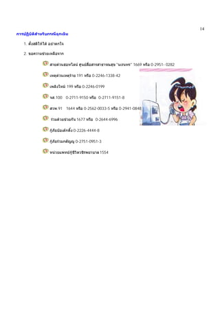 14
การปฏิบัติสําหรับกรณีฉุกเฉิน
1. ตั้งสติใหได อยาตกใจ
2. ขอความชวยเหลือจาก
สายดวนฮอทไลน ศูนยสื่อสารสาธารณสุข "นเรนทร" 1669 หรือ 0-2951- 0282
เหตุดวนเหตุราย 191 หรือ 0-2246-1338-42
เพลิงไหม 199 หรือ 0-2246-0199
จส.100 0-2711-9150 หรือ 0-2711-9151-8
สวพ.91 1644 หรือ 0-2562-0033-5 หรือ 0-2941-0848
รวมดวยชวยกัน 1677 หรือ 0-2644-6996
กูภัยปอเตกตึ๊ง 0-2226-4444-8
กูภัยรวมกตัญู 0-2751-0951-3
หนวยแพทยกูชีวิตวชิรพยาบาล1554
 