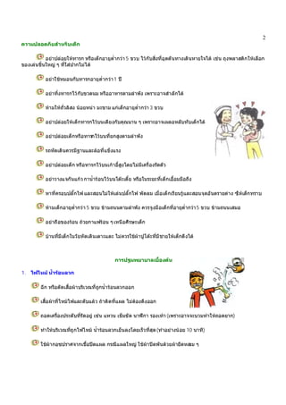 2
ความปลอดภัยสําหรับเด็ก
อยาปลอยใหทารก หรือเด็กอายุต่ํากวา 5 ขวบ ไวกับสิ่งที่อุดตันทางเดินหายใจได เชน ถุงพลาสติกใหเลือก
ของเลนชิ้นใหญ ๆ ที่ใสปากไมได
อยาใชหมอนกับทารกอายุต่ํากวา1 ป
อยาทิ้งทารกไวกับขวดนม หรืออาหารตามลําพัง เพราะอาจสําลักได
หามใหถั่วลิสง นอยหนา มะขาม แกเด็กอายุต่ํากวา 3 ขวบ
อยาปลอยใหเด็กทารกไวบนเตียงกับคุณนาน ๆ เพราะอาจเผลอหลับทับเด็กได
อยาปลอยเด็กหรือทารกไวบนที่ยกสูงตามลําพัง
รถหัดเดินควรมีฐานและลอที่แข็งแรง
อยาปลอยเด็ก หรือทารกไวบนเกาอี้สูงโดยไมมีเครื่องรัดตัว
อยาวางแจกันแกว กาน้ํารอนไวบนโตะเตี้ย หรือในระยะที่เด็กเอื้อมมือถึง
หาที่ครอบปลั๊กไฟ และสอนไมใหเลนปลั๊กไฟ พัดลม เมื่อเด็กเรียนรูและสอนจุดอันตรายตาง ๆใหเด็กทราบ
หามเด็กอายุต่ํากวา 5 ขวบ ขามถนนตามลําพัง ควรจูงมือเด็กที่อายุต่ํากวา5 ขวบ ขามถนนเสมอ
อยาถือของรอน ถวยกาแฟรอน ๆเหนือศีรษะเด็ก
บานที่มีเด็กในวัยหัดเดินเตาะแตะ ไมควรใชผาปูโตะที่มีชายใหเด็กดึงได
การปฐมพยาบาลเบื้องตน
1. ไฟไหม น้ํารอนลวก
ฉีก หรือตัดเสื้อผาบริเวณที่ถูกน้ํารอนลวกออก
เสื้อผาที่ไหมไฟและดับแลว ถาติดที่แผล ไมตองดึงออก
ถอดเครื่องประดับที่รัดอยู เชน แหวน เข็มขัด นาฬิกา รองเทา(เพราะอาจจะบวมทําใหถอดยาก)
ทําใหบริเวณที่ถูกไฟไหม น้ํารอนลวกเย็นลงโดยเร็วที่สุด(ทําอยางนอย 10 นาที)
ใชผากอซปราศจากเชื้อปดแผล กรณีแผลใหญ ใชผาปดพันดวยผายืดหลวม ๆ
 