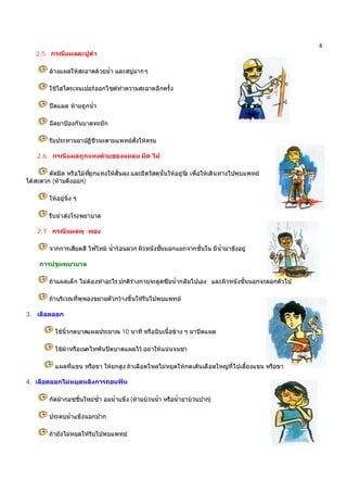 4
2.5 กรณีแผลตะปูตํา
ลางแผลใหสะอาดดวยน้ํา และสบูมากๆ
ใชไฮโดรเจนเปอรออกไซดทําความสะอาดอีกครั้ง
ปดแผล หามถูกน้ํา
ฉีดยาปองกันบาดทะยัก
รับประทานยาปฏิชีวนะตามแพทยสั่งใหครบ
2.6 กรณีแผลถูกแทงดวยของแหลม มีด ไม
ตัดมีด หรือไมที่ถูกแทงใหสั้นลง และยึดวัสดุนั้นใหอยูนิ่ง เพื่อใหเดินทางไปพบแพทย
ไดสะดวก (หามดึงออก)
ใหอยูนิ่ง ๆ
รีบนําสงโรงพยาบาล
2.7 กรณีแผลพุ -พอง
จากการเสียดสี ไฟไหม น้ํารอนลวก ผิวหนังชั้นนอกแยกจากชั้นใน มีน้ํามาขังอยู
การปฐมพยาบาล
ถาแผลเล็ก ไมตองทําอะไร ปกติรางกายจะดูดซึมน้ํากลับไปเอง และผิวหนังชั้นนอกจะลอกตัวไป
ถาบริเวณที่พุพองขยายตัวกวางขึ้นใหรีบไปพบแพทย
3. เลือดออก
ใชนิ้วกดบาดแผลประมาณ 10 นาที หรือบีบเนื้อขาง ๆ มาปดแผล
ใชผาหรือเนคไทพันปดบาดแผลไว อยาใหแนนจนชา
แผลที่แขน หรือขา ใหยกสูง ถาเลือดไหลไมหยุดใหกดเสนเลือดใหญที่ไปเลี้ยงแขน หรือขา
4. เลือดออกไมหยุดหลังการถอนฟน
กัดผากอซชิ้นใหมซ้ํา อมน้ําแข็ง (หามบวนน้ํา หรือน้ํายาบวนปาก)
ประคบน้ําแข็งนอกปาก
ถายังไมหยุดใหรีบไปพบแพทย
 