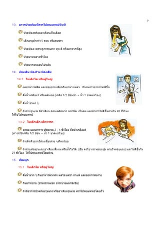 7
13. อาารปวดทองที่ควรไปพบแพทยทันที
ปวดทองพรอมอาเจียนเปนเลือด
เด็กอายุต่ํากวา 5 ขวบ หรือคนชรา
ปวดทอง เพราะถูกกระแทก ทุบ ตี หรือตกจากที่สูง
ปวดนานหลายชั่วโมง
ปวดมากจนนอนไมหลับ
14. ทองเดิน ทองรวง ทองเสีย
14.1 ในเด็กโต หรือผูใหญ
งดอาหารรสจัด และยอยยาก เลือกกินอาหารเหลว กินจนกวาอาการจะดีขึ้น
ดื่มน้ําเกลือแร หรือผสมเอง (เกลือ 1/2 ชอนชา + น้ํา 1 ขวดแมโขง)
ดื่มน้ําชาแก ๆ
ถาถายรุนแรง มีอาเจียน ออนเพลียมาก หนามืด เปนลม และอาการไมดีขึ้นภายใน 48 ชั่วโมง
ใหรีบไปพบแพทย
14.2 ในเด็กเล็ก เด็กทารก
งดนม และอาหาร ประมาณ 2 - 4 ชั่วโมง ดื่มน้ําเกลือแร
(ทารกใชเกลือ 1/2 ชอน + น้ํา 1 ขวดแมโขง)
ถาเด็กหิวมากใหนมที่ชงจาง ๆทีละนอย
ถาถายทองรุนแรง อาเจียน ดื่มนม หรือน้ําไมได (ซึม ตาโบ กระหมอมบุม หายใจหอบแรง) และไมดีขึ้นใน
24 ชั่วโมง ใหไปพบแพทยโดยดวน
15. ทองผูก
15.1 ในเด็กโต หรือผูใหญ
ดื่มน้ํามาก ๆ กินอาหารพวกผัก ผลไม งดชา กาแฟ และออกกําลังกาย
กินยาระบาย (ชามะขามแขก ยาระบายแมกนีเซีย)
ถามีอาการปวดทองรุนแรง หรืออาเจียนรุนแรง ควรไปพบแพทยโดยเร็ว
 