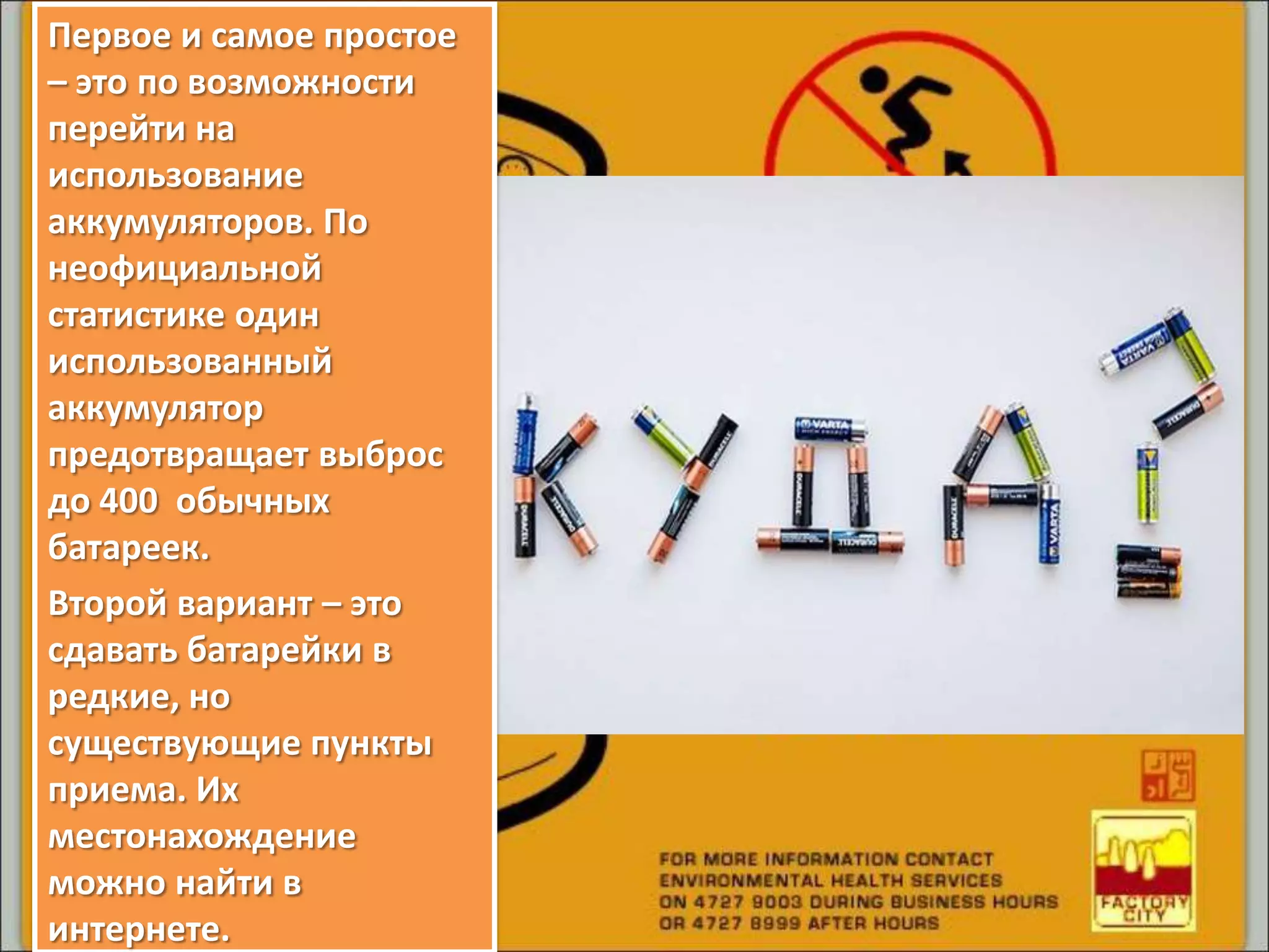 Первое и самое простое
– это по возможности
перейти на
использование
аккумуляторов. По
неофициальной
статистике один
использованный
аккумулятор
предотвращает выброс
до 400 обычных
батареек.
Второй вариант – это
сдавать батарейки в
редкие, но
существующие пункты
приема. Их
местонахождение
можно найти в
интернете.
 