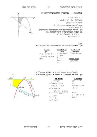 ‫תשע"ג‬ ‫לשנת‬ ‫מעודכן‬ ‫לנסות‬ ‫חדלת‬ ‫לא‬ ‫עוד‬ ‫כל‬ ‫נכשלת‬ ‫לא‬
‫חלק‬2-‫אינטגרלי‬ ‫חשבון‬-.‫דהן‬ ‫יוסי‬ :‫וערך‬ ‫כתב‬ ‫פולינום‬
10
10
‫מספר‬ ‫שאלה‬4:‫בגרות‬ ‫מבחן‬35113‫מועד‬‫חורף‬‫תשס‬‫"ט‬
‫מוצגים‬ ‫שלפניך‬ ‫בציור‬
‫הפרבולה‬96)( 2
 xxxf
‫והישר‬3)(  xxg
‫ה‬ ‫והישר‬ ‫הפרבולה‬‫נ‬‫פגש‬‫בנקודות‬ ‫ים‬A‫ו‬–B
(A‫ל‬ ‫משמאל‬-B)
(‫א‬)‫את‬ ‫מצא‬ .‫הפונקציה‬ ‫של‬ ‫המקסימום‬ ‫נקודת‬ ‫של‬ ‫השיעורים‬f(x).
(‫ב‬).‫הפונקציה‬ ‫גרף‬ ‫ידי‬ ‫על‬ ‫המוגבל‬ ‫השטח‬ ‫את‬ ‫חשב‬f(x).
‫ידי‬ ‫על‬‫הישר‬g(x)‫הצירים‬ ‫ידי‬ ‫ועל‬
)‫המסומן‬ ‫השטח‬ (
:‫פתרון‬
(‫א‬)‫את‬ ‫מצא‬ .‫המקסי‬ ‫נקודת‬ ‫של‬ ‫השיעורים‬‫הפונקציה‬ ‫של‬ ‫מום‬f(x).
‫בנקודות‬ ‫נפגשים‬ ‫והישר‬ ‫הפרבולה‬A‫ו‬–B(A‫ל‬ ‫משמאל‬-B)
)‫(ב‬‫את‬ ‫מצא‬‫שיעורי‬‫ה‬–x‫בנקודות‬A‫ו‬–B(A‫ל‬ ‫משמאל‬-B)
‫ראשונה‬ ‫נגזרת‬
m=0
3
62
620
0)('
62)('





x
x
x
xf
xxf
‫פונקציה‬
y=?
)0,3(
9)3(6)3()3(
96)(
2
2


f
xxxf
‫שנייה‬ ‫נגזרת‬
Max/min
max2)('' xf
‫הקיצון‬ ‫נקודת‬
max)0,3( 
‫נקודות‬AB
61
2
57
)1(2
)6)(1(449)7(
067
0396
396
)()(
2,1
2,1
2
2
2











BA xx
x
x
xx
xxx
xxx
xgxf
‫נקודות‬AB
)9,6(
93)6(
6
)4,1(
43)1(
1
3)(







B
y
x
A
y
x
xxg
)0,0(
y
x)0,3(
)4,1( A
)9,6( B
 