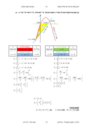 ‫תשע"ג‬ ‫לשנת‬ ‫מעודכן‬ ‫לנסות‬ ‫חדלת‬ ‫לא‬ ‫עוד‬ ‫כל‬ ‫נכשלת‬ ‫לא‬
‫חלק‬2-‫אינטגרלי‬ ‫חשבון‬-.‫דהן‬ ‫יוסי‬ :‫וערך‬ ‫כתב‬ ‫פולינום‬
13
13
()‫ב‬‫המוגבל‬ ‫השטח‬ ( ‫בציור‬ ‫המקווקו‬ ‫השטח‬ ‫את‬ ‫מצא‬‫ע‬"‫ה‬ ‫ציר‬ ‫וע"י‬ ‫הישר‬ ‫ע"י‬ , ‫הפרבולה‬ ‫י‬–x.)
‫סופית‬ ‫תשובה‬:
(‫א‬1))16,2( B(‫א‬2))0,2(C(‫ב‬).3
1
3
1
1789 S
x‫עליונה‬ ‫פונקציה‬x
‫גדול/ימין‬xxxf 6)( 2
‫קטן/שמאל‬
0x
‫תחתונה‬ ‫פונקציה‬
2x 84  xy
dxxxS
dxxxxS
dxxxxS
)82(
)846(
)84()6(
2
1
2
1
2
1
0
2
0
2
0
2









 









































3
1
9
3
1
90
)2(8
2
)2(2
3
)2(1
)0(8
2
)0(2
3
)0(1
8
2
2
3
1
1
1
2323
1
23
1
0
2
S
S
S
x
xx
S
x‫עליונה‬ ‫פונקציה‬x
‫גדול/ימין‬0y‫קטן/שמאל‬
2x
‫תחתונה‬ ‫פונקציה‬
0x 84  xy
  3
1
178
3
1
9
21








T
T
S
SSS
dxxS
dxxS
dxxS
)84(
)840(
)84()0(
2
2
2
2
0
2
0
2
0






   
 8
08
)0(8
2
)0(4
)2(8
2
)2(4
8
2
4
2
2
22
2
2
2
2
0


























S
S
S
x
x
S
y
)0,0( x
)8,4(A
B)16,2( 
C)0,2(
 