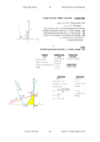 ‫תשע"ג‬ ‫לשנת‬ ‫מעודכן‬ ‫לנסות‬ ‫חדלת‬ ‫לא‬ ‫עוד‬ ‫כל‬ ‫נכשלת‬ ‫לא‬
‫חלק‬2-‫אינטגרלי‬ ‫חשבון‬-.‫דהן‬ ‫יוסי‬ :‫וערך‬ ‫כתב‬ ‫פולינום‬
14
14
‫מספר‬ ‫שאלה‬6:‫בגרות‬ ‫מבחן‬13835‫מועד‬‫חורף‬‫תשס‬‫"ט‬
‫הפרבולה‬ ‫מוצגת‬ ‫בציור‬2
)3()(  xxf
‫הישר‬ ‫ומוצג‬5 xy
‫בנקודות‬ ‫נפגשים‬ ‫והישר‬ ‫הפרבולה‬A‫ו‬–B(A‫ל‬ ‫מימין‬–B)
(‫א‬).‫ה‬ ‫שיעור‬ ‫את‬ ‫מצא‬–x‫המי‬ ‫נקודת‬ ‫של‬.‫הפרבולה‬ ‫של‬ ‫נימום‬
)‫(ב‬‫ה‬ ‫שיעור‬ ‫את‬ ‫מצא‬–x.‫הפרבולה‬ ‫של‬ ‫המינימום‬ ‫נקודת‬ ‫של‬
(‫ב‬)., ‫הישר‬ ‫ידי‬ ‫על‬ , ‫הפרבולה‬ ‫ידי‬ ‫על‬ ‫המוגבל‬ ‫השטח‬ ‫את‬ ‫מצא‬
‫ה‬ ‫ציר‬ ‫ידי‬ ‫על‬–y‫ה‬ ‫ציר‬ ‫ידי‬ ‫ועל‬–x
) ‫בציור‬ ‫המקווקו‬ ‫(השטח‬
:‫פתרון‬
(‫א‬)‫ה‬ ‫שיעור‬ ‫את‬ ‫מצא‬ .–x‫ה‬ ‫של‬ ‫המינימום‬ ‫נקודת‬ ‫של‬‫פרבולה‬.
‫ראשונה‬ ‫נגזרת‬
m=0
3
62
620
0)('
62)('





x
x
x
xf
xxf
‫פונקציה‬
y=?
)0,3(
9)3(6)3()3(
96)(
)3()(
22
2
2




f
xxxf
xxf
‫שנייה‬ ‫נגזרת‬
Max/min
min2)('' xf
‫הקיצון‬ ‫נקודת‬
min)0,3( 
‫נקודות‬AB
41
2
35
)1(2
)4)(1(425)5(
045
0596
596
)(
2,1
2,1
2
2
2









BA xx
x
x
xx
xxx
xxx
yxf
A
)0,0(
y
x
B
A
)4,1(
)1,4( )5,0(
)0,3(
‫נקודות‬AB
)1,4(
15)4(
4
)4,1(
45)1(
1
5







B
y
x
A
y
x
xy
 