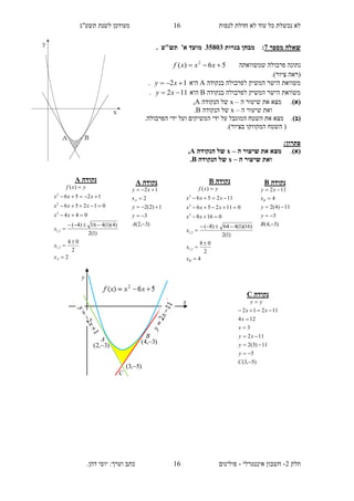 ‫תשע"ג‬ ‫לשנת‬ ‫מעודכן‬ ‫לנסות‬ ‫חדלת‬ ‫לא‬ ‫עוד‬ ‫כל‬ ‫נכשלת‬ ‫לא‬
‫חלק‬2-‫אינטגרלי‬ ‫חשבון‬-.‫דהן‬ ‫יוסי‬ :‫וערך‬ ‫כתב‬ ‫פולינום‬
16
16
‫מספר‬ ‫שאלה‬7:‫בגרות‬ ‫מבחן‬35813‫מועד‬. ‫תש"ע‬ '‫א‬
‫שמשוואתה‬ ‫פרבולה‬ ‫נתונה‬56)( 2
 xxxf
.)‫ציור‬ ‫(ראה‬
‫בנקודה‬ ‫לפרבולה‬ ‫המשיק‬ ‫הישר‬ ‫משוואת‬A‫היא‬12  xy.
‫בנקודה‬ ‫לפרבולה‬ ‫המשיק‬ ‫הישר‬ ‫משוואת‬B‫היא‬112  xy.
)‫(א‬‫ה‬ ‫שיעור‬ ‫את‬ ‫מצא‬ .–x‫הנקודה‬ ‫של‬A,
‫ה‬ ‫שיעור‬ ‫ואת‬–x‫הנקודה‬ ‫של‬B.
)‫(ב‬.‫הפרבולה‬ ‫ידי‬ ‫ועל‬ ‫המשיקים‬ ‫ידי‬ ‫על‬ ‫המוגבל‬ ‫השטח‬ ‫את‬ ‫מצא‬ .
.)‫בציור‬ ‫המקווקו‬ ‫השטח‬ (
:‫פתרון‬
(‫א‬).‫ה‬ ‫שיעור‬ ‫את‬ ‫מצא‬–x‫הנקודה‬ ‫של‬A,
‫ה‬ ‫שיעור‬ ‫ואת‬–x‫הנקודה‬ ‫של‬B.
‫נקודה‬A
2
2
04
)1(2
)4)(1(416)4(
044
01256
1256
)(
2,1
2,1
2
2
2









Ax
x
x
xx
xxx
xxx
yxf
‫נקודה‬A
)3,2(
3
1)2(2
2
12





A
y
y
x
xy
A
‫נקודה‬B
4
2
08
)1(2
)16)(1(464)8(
0168
011256
11256
)(
2,1
2,1
2
2
2









Bx
x
x
xx
xxx
xxx
yxf
‫נקודה‬B
)3,4(
3
11)4(2
4
112





B
y
y
x
xy
B
‫נקודה‬C
)5,3(
5
11)3(2
112
3
124
11212








C
y
y
xy
x
x
xx
yy
y
x
BA
C
)3,4( 
)3,2( 
)5,3( 
 