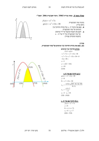 ‫תשע"ג‬ ‫לשנת‬ ‫מעודכן‬ ‫לנסות‬ ‫חדלת‬ ‫לא‬ ‫עוד‬ ‫כל‬ ‫נכשלת‬ ‫לא‬
‫חלק‬2-‫אינטגרלי‬ ‫חשבון‬-.‫דהן‬ ‫יוסי‬ :‫וערך‬ ‫כתב‬ ‫פולינום‬
18
18
3013)(
7)(
2
2


xxxg
xxxf
‫מספר‬ ‫שאלה‬8.‫בגרות‬ ‫מבחן‬35113‫חצב‬ ‫מועד‬/‫ברק‬2116‫תשס"ו‬
‫הפונקציות‬ ‫שתי‬ ‫נתונות‬
)‫ציור‬ ‫(ראה‬
.‫א‬‫את‬ ‫מצא‬‫ה‬ ‫שיעור‬–x‫של‬‫בין‬ ‫החיתוך‬ ‫נקודת‬
.‫הפונקציות‬ ‫שתי‬ ‫של‬ ‫הגרפים‬
.‫ב‬‫הגרפים‬ ‫ידי‬ ‫על‬ ‫המוגבל‬ ‫השטח‬ ‫את‬ ‫חשב‬
‫הפונקציות‬ ‫שתי‬ ‫של‬‫ו‬‫יד‬ ‫על‬‫ה‬ ‫ציר‬ ‫י‬–x
()‫בציור‬ ‫המקווקו‬ ‫השטח‬
:‫פתרון‬
(‫א‬)..‫הפונקציות‬ ‫שתי‬ ‫של‬ ‫הגרפים‬ ‫בין‬ ‫החיתוך‬ ‫נקודת‬ ‫את‬ ‫מצא‬
f(x)‫ה‬ ‫ציר‬ ‫עם‬ ‫חיתוך‬-x
)0,7()0,0(
70
)7(0
0
7)(
21
2




xx
xx
y
xxxf
‫נקודת‬‫החיתוך‬‫הגרפים‬ ‫בין‬
)10,5(
10
)5(7)5(
5
306
030137
30137
)()(
2
22
22







y
y
x
x
xxxx
xxxx
xgxf
g(x)‫ה‬ ‫ציר‬ ‫עם‬ ‫חיתוך‬-x
)0,10()0,3(
103
2
713
)1(2
)30)(1(4169)13(
30130
0
3013)(
21
2,1
2,1
2
2










xx
x
x
xx
y
xxxg
)0,3()0,0( )0,7( )0,10(
)10,5(
y
x
 