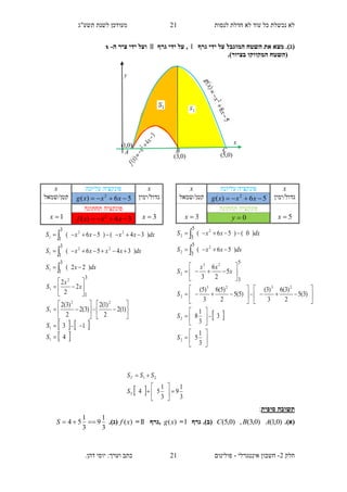 ‫תשע"ג‬ ‫לשנת‬ ‫מעודכן‬ ‫לנסות‬ ‫חדלת‬ ‫לא‬ ‫עוד‬ ‫כל‬ ‫נכשלת‬ ‫לא‬
‫חלק‬2-‫אינטגרלי‬ ‫חשבון‬-.‫דהן‬ ‫יוסי‬ :‫וערך‬ ‫כתב‬ ‫פולינום‬
21
21
‫גרף‬ ‫ידי‬ ‫על‬ ‫המוגבל‬ ‫השטח‬ ‫את‬ ‫מצא‬ .)‫(ג‬‫גרף‬ ‫ידי‬ ‫על‬ ,‫ה‬ ‫ציר‬ ‫ידי‬ ‫ועל‬-x
‫המקוו‬ ‫(השטח‬.)‫בציור‬ ‫קו‬
‫תשובה‬‫סופית‬:
.)‫(א‬)0,1()0,3(,)0,5( ABC‫גרף‬ .)‫(ב‬=)(xg,‫גרף‬=)(xf.)‫(ג‬
3
1
9
3
1
54 S
x‫עליונה‬ ‫פונקציה‬x
‫גדול/ימין‬56)( 2
 xxxg‫קטן/שמאל‬
5x
‫תחתונה‬ ‫פונקציה‬
3x 0y
  3
1
9
3
1
54
21








T
T
S
SSS
dxxxS
dxxxS
)56(
)0()56(
2
2
2
2
5
3
5
3




 




































3
1
5
3
3
1
8
)3(5
2
)3(6
3
)3(
)5(5
2
)5(6
3
)5(
5
2
6
3
2
2
2323
2
23
2
5
3
S
S
S
x
xx
S
x‫עליונה‬ ‫פונקציה‬x
‫גדול/ימין‬56)( 2
 xxxg‫קטן/שמאל‬
3x
‫תחתונה‬ ‫פונקציה‬
1x 34)( 2
 xxxf
dxxS
dxxxxxS
dxxxxxS
)22(
)3456(
)34()56(
3
1
3
1
3
1
1
22
1
22
1






   
 4
13
)1(2
2
)1(2
)3(2
2
)3(2
2
2
2
1
1
22
1
2
1
3
1
























S
S
S
x
x
S
y
x
CBA
)0,1(
)0,3( )0,5(
 