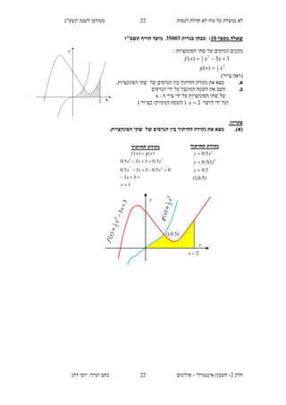 ‫תשע"ג‬ ‫לשנת‬ ‫מעודכן‬ ‫לנסות‬ ‫חדלת‬ ‫לא‬ ‫עוד‬ ‫כל‬ ‫נכשלת‬ ‫לא‬
‫חלק‬2-‫אינטגרלי‬ ‫חשבון‬-.‫דהן‬ ‫יוסי‬ :‫וערך‬ ‫כתב‬ ‫פולינום‬
22
22
‫מספר‬ ‫שאלה‬11:‫בגרות‬ ‫מבחן‬35113‫תשס"ז‬ ‫חורף‬ ‫מועד‬
: ‫הפונקציות‬ ‫שתי‬ ‫של‬ ‫הגרפים‬ ‫נתונים‬
33)( 3
2
1
 xxxf
3
2
1
)( xxg 
)‫ציור‬ ‫(ראה‬
.‫א‬.‫הפונקציות‬ ‫שתי‬ ‫של‬ ‫הגרפים‬ ‫בין‬ ‫החיתוך‬ ‫נקודת‬ ‫את‬ ‫מצא‬
.‫ב‬‫הש‬ ‫את‬ ‫חשב‬‫הגרפים‬ ‫ידי‬ ‫על‬ ‫המוגבל‬ ‫טח‬
‫ה‬ ‫ציר‬ ‫ידי‬ ‫על‬ ‫הפונקציות‬ ‫שתי‬ ‫של‬–x
‫הישר‬ ‫ידי‬ ‫ועל‬2x) ‫בציור‬ ‫המקווקו‬ ‫השטח‬ (
:‫פתרון‬
(‫א‬)..‫הפונקציות‬ ‫שתי‬ ‫של‬ ‫הגרפים‬ ‫בין‬ ‫החיתוך‬ ‫נקודת‬ ‫את‬ ‫מצא‬
‫החיתוך‬ ‫נקודת‬
1
33
05.0335.0
5.0335.0
)()(
3
33
3





x
x
xxx
xxx
xgxf
‫החיתוך‬ ‫נקודת‬
)5.0,1(
5.0
)1(5.0
5.0
3
3



y
y
xy
y
x
2x
)5.0,1(
 