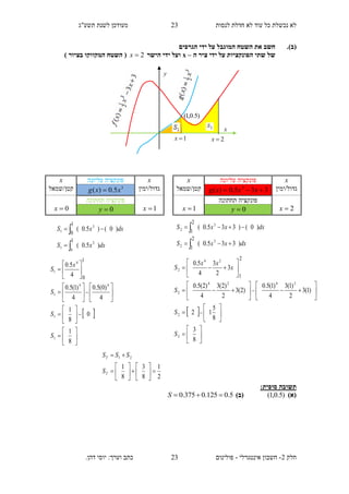 ‫תשע"ג‬ ‫לשנת‬ ‫מעודכן‬ ‫לנסות‬ ‫חדלת‬ ‫לא‬ ‫עוד‬ ‫כל‬ ‫נכשלת‬ ‫לא‬
‫חלק‬2-‫אינטגרלי‬ ‫חשבון‬-.‫דהן‬ ‫יוסי‬ :‫וערך‬ ‫כתב‬ ‫פולינום‬
23
23
(‫ב‬).‫הגרפים‬ ‫ידי‬ ‫על‬ ‫המוגבל‬ ‫השטח‬ ‫את‬ ‫חשב‬
‫של‬‫ה‬ ‫ציר‬ ‫ידי‬ ‫על‬ ‫הפונקציות‬ ‫שתי‬–x‫הישר‬ ‫ידי‬ ‫ועל‬2x) ‫בציור‬ ‫המקווקו‬ ‫השטח‬ (
‫תשובה‬‫סופית‬:
)‫(א‬)5.0,1()‫(ב‬5.0125.0375.0 S
x‫עליונה‬ ‫פונקציה‬x
‫גדול/ימין‬335.0)( 3
 xxxg‫קטן/שמאל‬
2x
‫תחתונה‬ ‫פונקציה‬
1x 0y
2
1
8
3
8
1
21














T
T
S
SSS
dxxxS
dxxxS
)335.0(
)0()335.0(
3
2
3
2
2
1
2
1




 




































8
3
8
5
12
)1(3
2
)1(3
4
)1(5.0
)2(3
2
)2(3
4
)2(5.0
3
2
3
4
5.0
2
2
2424
2
24
2
2
1
S
S
S
x
xx
S
x‫עליונה‬ ‫פונקציה‬x
‫גדול/ימין‬3
5.0)( xxg ‫קטן/שמאל‬
1x
‫תחתונה‬ ‫פונקציה‬
0x 0y
dxxS
dxxS
)5.0(
)0()5.0(
3
0
1
3
1
1
1
0




 




































8
1
0
8
1
4
)0(5.0
4
)1(5.0
4
5.0
1
1
44
1
4
1
1
0
S
S
S
x
S
y
x
2x
)5.0,1(
1x
 