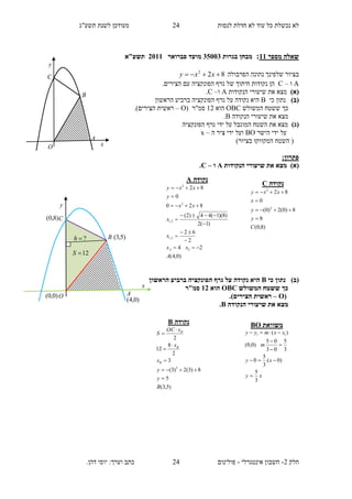 ‫תשע"ג‬ ‫לשנת‬ ‫מעודכן‬ ‫לנסות‬ ‫חדלת‬ ‫לא‬ ‫עוד‬ ‫כל‬ ‫נכשלת‬ ‫לא‬
‫חלק‬2-‫אינטגרלי‬ ‫חשבון‬-.‫דהן‬ ‫יוסי‬ :‫וערך‬ ‫כתב‬ ‫פולינום‬
24
24
‫מספר‬ ‫שאלה‬11:‫בגר‬ ‫מבחן‬‫ות‬35113‫מועד‬‫פברואר‬2111‫תש‬‫ע"א‬
‫הפרבולה‬ ‫נתונה‬ ‫שלפינך‬ ‫בציור‬822
 xxy
A‫ו‬–C.‫הצירים‬ ‫עם‬ ‫הפונקציה‬ ‫גרף‬ ‫של‬ ‫חיתוך‬ ‫נקודות‬ ‫הן‬
)‫(א‬‫הנקודות‬ ‫שיעורי‬ ‫את‬ ‫מצא‬A‫ו‬–C.
)‫(ב‬‫כי‬ ‫נתון‬B‫הראשון‬ ‫ברביע‬ ‫הפונקציה‬ ‫גרף‬ ‫על‬ ‫נקודה‬ ‫היא‬
‫המשולש‬ ‫ששטח‬ ‫כך‬OBC‫הוא‬12( ‫סמ"ר‬O–.)‫הצירים‬ ‫ראשית‬
‫הנקודה‬ ‫שיעורי‬ ‫את‬ ‫מצא‬B.
)‫(ג‬‫הפונקציה‬ ‫גרף‬ ‫ידי‬ ‫על‬ ‫המוגבל‬ ‫השטח‬ ‫את‬ ‫מצא‬
‫הישר‬ ‫ידי‬ ‫על‬BO‫ה‬ ‫ציר‬ ‫ידי‬ ‫ועל‬–x
)‫בציור‬ ‫המקווקו‬ ‫השטח‬ (
:‫פתרון‬
)‫(א‬‫הנקודות‬ ‫שיעורי‬ ‫את‬ ‫מצא‬A‫ו‬–C.
‫כי‬ ‫נתון‬ )‫(ב‬B‫נקו‬ ‫היא‬‫הראשון‬ ‫ברביע‬ ‫הפונקציה‬ ‫גרף‬ ‫על‬ ‫דה‬
‫המשולש‬ ‫ששטח‬ ‫כך‬OBC‫הוא‬12‫סמ"ר‬
(O–.)‫הצירים‬ ‫ראשית‬
‫הנקודה‬ ‫שיעורי‬ ‫את‬ ‫מצא‬B.
‫נקודה‬A
)0,4(
24
2
62
)1(2
)8)(1(44)2(
820
0
82
2
2,1
2,1
2
2
A
xx
x
x
xx
y
xxy
A 









‫נקודה‬C
)8,0(
8
8)0(2)0(
0
82
2
2
C
y
y
x
xxy




‫נקודה‬B
)5,3(
5
8)3(2)3(
3
2
8
12
2
2
B
y
y
x
x
xOC
S
B
B
B







‫משוואת‬BO
xy
xy
m
xxmyy
3
5
)0(
3
5
0
3
5
03
05
)0,0(
)( 11






y
x
C
B
AO
)0,4(
)5,3(
)8,0(
)0,0(
?h
12S
y
x
C
B
A
O
 