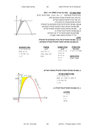 ‫תשע"ג‬ ‫לשנת‬ ‫מעודכן‬ ‫לנסות‬ ‫חדלת‬ ‫לא‬ ‫עוד‬ ‫כל‬ ‫נכשלת‬ ‫לא‬
‫חלק‬2-‫אינטגרלי‬ ‫חשבון‬-.‫דהן‬ ‫יוסי‬ :‫וערך‬ ‫כתב‬ ‫פולינום‬
28
28
‫מספר‬ ‫שאלה‬13‫בגרות‬ ‫גנוז‬ ‫מבחן‬ :35113‫קיץ‬2111
‫שמשוואתה‬ ‫פרבולה‬ ‫נתונה‬2
4)( xxxf .‫ישרים‬ ‫שני‬ ‫מעבירים‬
,‫שלה‬ ‫המקסימום‬ ‫בנקודת‬ ‫לפרבולה‬ ‫משיק‬ ‫אחד‬ ‫ישר‬
.‫הצירים‬ ‫בראשית‬ ‫לפרבולה‬ ‫משיק‬ ‫אחר‬ ‫וישר‬
‫בנקודה‬ ‫נפגשים‬ ‫המשיקים‬A)‫ציור‬ ‫(ראה‬
( .‫א‬1).‫הפרבולה‬ ‫של‬ ‫המקסימום‬ ‫נקודת‬ ‫של‬ ‫השיעורים‬ ‫את‬ ‫מצא‬
(2).‫המקסימום‬ ‫בנקודת‬ ‫לפרבולה‬ ‫המשיק‬ ‫משוואת‬ ‫את‬ ‫מצא‬
.‫ב‬.‫הצירים‬ ‫בראשית‬ ‫לפרבולה‬ ‫המשיק‬ ‫משוואת‬ ‫את‬ ‫מצא‬
( .‫ג‬1)‫השיעורים‬ ‫את‬ ‫מצא‬‫הנקודה‬ ‫של‬A.
(2)‫המשיקים‬ ‫שני‬ ‫ידי‬ ‫על‬ ‫המוגבל‬ ‫השטח‬ ‫את‬ ‫חשב‬
)‫שבציור‬ ‫האפור‬ ‫(השטח‬ ‫הפרבולה‬ ‫ידי‬ ‫ועל‬
:‫פתרון‬
( .‫א‬1.‫הפרבולה‬ ‫של‬ ‫המקסימום‬ ‫נקודת‬ ‫של‬ ‫השיעורים‬ ‫את‬ ‫מצא‬ )
(2‫המקסימום‬ ‫בנקודת‬ ‫לפרבולה‬ ‫המשיק‬ ‫משוואת‬ ‫את‬ ‫מצא‬ )
‫המשיק‬ ‫משוואת‬ ‫את‬ ‫מצא‬ .‫ב‬.‫הצירים‬ ‫בראשית‬ ‫לפרבולה‬
( .‫ג‬1‫הנקודה‬ ‫של‬ ‫השיעורים‬ ‫את‬ ‫מצא‬ )A.
‫ראשונה‬ ‫נגזרת‬
m=0
2
42
240
0)('
24)('





x
x
x
xf
xxf
‫פונקציה‬
y=?
)4,2(
)2()2(4)2(
4)(
2
2


f
xxxf
‫שנייה‬ ‫נגזרת‬
Max/min
max2)('' xf
‫הקיצון‬ ‫נקודת‬
max)4,2( 
‫נקודות‬A
)4,1(
1
44
A
x
x
yy



‫למקס‬ ‫משיק‬‫ימום‬
4
)2(04
0)4,2(
)( 11




y
xy
m
xxmyy
‫הצירים‬ ‫לראשית‬ ‫משיק‬
xy
xy
fm
xxmyy
4
)0(40
4)0(24)0(')0,0(
)( 11




)4.1(
)4,2(
y
x
A
O
)4,0(
)0,0(
 