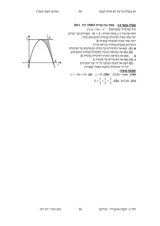 ‫תשע"ג‬ ‫לשנת‬ ‫מעודכן‬ ‫לנסות‬ ‫חדלת‬ ‫לא‬ ‫עוד‬ ‫כל‬ ‫נכשלת‬ ‫לא‬
‫חלק‬2-‫אינטגרלי‬ ‫חשבון‬-.‫דהן‬ ‫יוסי‬ :‫וערך‬ ‫כתב‬ ‫פולינום‬
30
30
‫מספר‬ ‫שאלה‬14‫בגרות‬ ‫גנוז‬ ‫מבחן‬ :35113‫קיץ‬2111
‫שמשוואתה‬ ‫הפרבולה‬ ‫גרף‬2
4)( xxxf 
‫ה‬ ‫ציר‬ ‫את‬ ‫חותך‬x‫נקודות‬ ‫בשתי‬A‫ו‬-B..‫ישרים‬ ‫שני‬ ‫מעבירים‬
,‫שלה‬ ‫המקסימום‬ ‫בנקודת‬ ‫לפרבולה‬ ‫משיק‬ ‫אחד‬ ‫ישר‬
‫בנקודה‬ ‫לפרבולה‬ ‫משיק‬ ‫אחר‬ ‫וישר‬B.
‫בנקודה‬ ‫נפגשים‬ ‫המשיקים‬k)‫ציור‬ ‫(ראה‬
( .‫א‬1).‫הפרבולה‬ ‫של‬ ‫המקסימום‬ ‫נקודת‬ ‫של‬ ‫השיעורים‬ ‫את‬ ‫מצא‬
(2).‫המקסימום‬ ‫בנקודת‬ ‫לפרבולה‬ ‫המשיק‬ ‫משוואת‬ ‫את‬ ‫מצא‬
.‫ב‬‫מצ‬‫בנקודה‬ ‫לפרבולה‬ ‫המשיק‬ ‫משוואת‬ ‫את‬ ‫א‬B.
( .‫ג‬1)‫הנקודה‬ ‫של‬ ‫השיעורים‬ ‫את‬ ‫מצא‬k.
(2)‫המשיקים‬ ‫שני‬ ‫ידי‬ ‫על‬ ‫המוגבל‬ ‫השטח‬ ‫את‬ ‫חשב‬
)‫שבציור‬ ‫האפור‬ ‫(השטח‬ ‫הפרבולה‬ ‫ידי‬ ‫ועל‬
‫סופית‬ ‫תשובה‬:
‫(א‬1.)max)4,2( (‫א‬2.)4y(‫ב‬.)164  xy
(‫ג‬1.))4,3(k(‫ג‬2.)
3
2
3
1
3
1
S
y
x
A
K
B
 