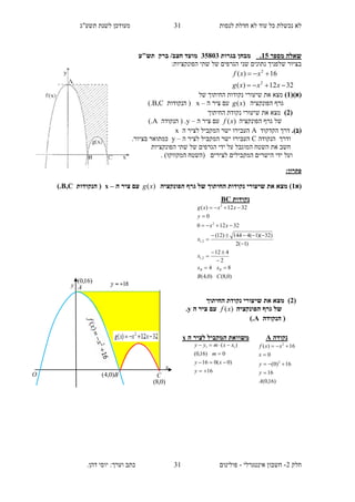 ‫תשע"ג‬ ‫לשנת‬ ‫מעודכן‬ ‫לנסות‬ ‫חדלת‬ ‫לא‬ ‫עוד‬ ‫כל‬ ‫נכשלת‬ ‫לא‬
‫חלק‬2-‫אינטגרלי‬ ‫חשבון‬-.‫דהן‬ ‫יוסי‬ :‫וערך‬ ‫כתב‬ ‫פולינום‬
31
31
‫מספר‬ ‫שאלה‬15.‫בגרות‬ ‫מבחן‬35813‫תש"ע‬ ‫ברק‬ /‫חצב‬ ‫מועד‬
:‫הפונקציות‬ ‫שתי‬ ‫של‬ ‫הגרפים‬ ‫שני‬ ‫נתונים‬ ‫שלפניך‬ ‫בציור‬
3212)(
16)(
2
2


xxxg
xxf
()‫(א‬1)‫החיתוך‬ ‫נקודות‬ ‫שיעורי‬ ‫את‬ ‫מצא‬‫של‬
‫הפונקציה‬ ‫גרף‬)(xg‫ה‬ ‫ציר‬ ‫עם‬–x‫הנקודות‬ (B,C).
(2)‫החיתוך‬ ‫נקודת‬ ‫שיעורי‬ ‫את‬ ‫מצא‬
‫הפונקציה‬ ‫גרף‬ ‫של‬)(xf‫ה‬ ‫ציר‬ ‫עם‬–y‫הנקודה‬ ( .A).
.)‫(ב‬‫הק‬ ‫דרך‬‫דקוד‬A‫ה‬ ‫לציר‬ ‫המקביל‬ ‫ישר‬ ‫העבירו‬x
‫הנקודה‬ ‫ודרך‬C‫ה‬ ‫לציר‬ ‫המקביל‬ ‫ישר‬ ‫העבירו‬–y.‫בציור‬ ‫כמתואר‬
‫הפונקציות‬ ‫שתי‬ ‫של‬ ‫הגרפים‬ ‫ידי‬ ‫על‬ ‫המוגבל‬ ‫השטח‬ ‫את‬ ‫חשב‬
‫ו‬( ‫לצירים‬ ‫המקבילים‬ ‫הישרים‬ ‫ידי‬ ‫על‬. )‫המקווקו‬ ‫השטח‬
:‫פתרון‬
‫(א‬1‫הפונקציה‬ ‫גרף‬ ‫של‬ ‫החיתוך‬ ‫נקודות‬ ‫שיעורי‬ ‫את‬ ‫מצא‬ ))(xg‫ה‬ ‫ציר‬ ‫עם‬–x‫הנקודות‬ (B,C).
(2)‫החיתוך‬ ‫נקודת‬ ‫שיעורי‬ ‫את‬ ‫מצא‬
‫הפונקציה‬ ‫גרף‬ ‫של‬)(xf‫ה‬ ‫ציר‬ ‫עם‬y.
‫הנקודה‬ (A).
‫נ‬‫קודות‬BC
)0,8()0,4(
84
2
412
)1(2
)32)(1(4144)12(
32120
0
3212)(
2,1
2,1
2
2
CB
xx
x
x
xx
y
xxxg
BB 









‫נקודה‬A
)16,0(
16
16)0(
0
16)(
2
2
A
y
y
x
xxf




‫ה‬ ‫לציר‬ ‫המקביל‬ ‫משוואת‬x
16
)0(016
0)16,0(
)( 11




y
xy
m
xxmyy
y
x
A
O B C
)16,0(
)0,4(
)0,8(
 
