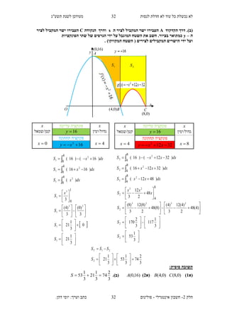 ‫תשע"ג‬ ‫לשנת‬ ‫מעודכן‬ ‫לנסות‬ ‫חדלת‬ ‫לא‬ ‫עוד‬ ‫כל‬ ‫נכשלת‬ ‫לא‬
‫חלק‬2-‫אינטגרלי‬ ‫חשבון‬-.‫דהן‬ ‫יוסי‬ :‫וערך‬ ‫כתב‬ ‫פולינום‬
32
32
.)‫(ב‬‫הקדקוד‬ ‫דרך‬A‫ה‬ ‫לציר‬ ‫המקביל‬ ‫ישר‬ ‫העבירו‬x‫הנקודה‬ ‫ודרך‬C‫המקבי‬ ‫ישר‬ ‫העבירו‬‫לציר‬ ‫ל‬
‫ה‬–y‫הפונקציות‬ ‫שתי‬ ‫של‬ ‫הגרפים‬ ‫ידי‬ ‫על‬ ‫המוגבל‬ ‫השטח‬ ‫את‬ ‫חשב‬ .‫בציור‬ ‫כמתואר‬
. )‫המקווקו‬ ‫השטח‬ ( ‫לצירים‬ ‫המקבילים‬ ‫הישרים‬ ‫ידי‬ ‫ועל‬
:‫סופית‬ ‫תשובה‬
‫(א‬1))0,8()0,4( CB‫(א‬2))16,0(A(.)‫ב‬
3
2
74
3
1
21
3
1
53 S
3
2
74
3
1
53
3
1
212
21














S
SSST
x‫עליונה‬ ‫פונקציה‬x
‫גדול/ימין‬16y‫קטן/שמאל‬
8x
‫תחתונה‬ ‫פונקציה‬
4x 32122
 xxy
dxxxS
dxxxS
dxxxS
)4812(
)321216(
)3212()16(
2
2
2
2
2
2
8
4
8
4
8
4
















































3
1
53
3
1
117
3
2
170
)4(48
2
)4(12
3
)4(
)8(48
2
)8(12
3
)8(
48
2
12
3
2
2
2323
2
23
2
8
4
S
S
S
x
xx
S
x‫עליונה‬ ‫פונקציה‬x
‫גדול/ימין‬16y‫קטן/שמאל‬
4x
‫תחתונה‬ ‫פונקציה‬
0x 162
 xy
dxxS
dxxS
dxxS
)(
)1616(
)16()16(
2
1
2
1
2
1
4
0
4
0
4
0






 



































3
1
21
0
3
1
21
3
)0(
3
)4(
3
1
1
33
1
3
1
1
0
S
S
S
x
S
y
x
A
O B C
)16,0(
)0,4(
)0,8(
1S 2S
 