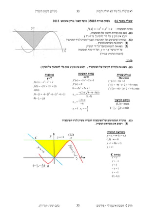 ‫תשע"ג‬ ‫לשנת‬ ‫מעודכן‬ ‫לנסות‬ ‫חדלת‬ ‫לא‬ ‫עוד‬ ‫כל‬ ‫נכשלת‬ ‫לא‬
‫חלק‬2-‫אינטגרלי‬ ‫חשבון‬-.‫דהן‬ ‫יוסי‬ :‫וערך‬ ‫כתב‬ ‫פולינום‬
33
33
‫מספר‬ ‫שאלה‬16:‫בגרות‬ ‫מבחן‬13835‫חצב‬ ‫מועד‬/‫ברק‬‫אוגוסט‬2112
: ‫הפונקציה‬ ‫נתונה‬xxxxf  23
)(
.)‫(א‬, ‫הפונקציה‬ ‫של‬ ‫הקיצון‬ ‫נקודות‬ ‫את‬ ‫מצא‬
) ‫הגרף‬ ‫על‬ ‫להסתמך‬ ‫בלי‬ ‫ענה‬ ( ‫סוגן‬ ‫את‬ ‫וקבע‬
.)‫(ב‬‫ה‬ ‫של‬ ‫המקסימום‬ ‫מנקודת‬‫הפונקציה‬ ‫לגרף‬ ‫משיק‬ ‫העבירו‬ ‫פונקציה‬
(1). ‫המשיק‬ ‫משוואת‬ ‫את‬ ‫רשום‬
(2),‫המשיק‬ ‫ידי‬ ‫על‬ ‫המוגבל‬ ‫השטח‬ ‫את‬ ‫מצא‬
‫בישר‬ ‫ידי‬ ‫על‬xy ‫הפונקציה‬ ‫גרף‬ ‫ידי‬ ‫ועל‬
)‫בציור‬ ‫המקווקו‬ ‫(השטח‬
:‫פתרון‬
.)‫(א‬‫של‬ ‫הקיצון‬ ‫נקודות‬ ‫את‬ ‫מצא‬) ‫הגרף‬ ‫על‬ ‫להסתמך‬ ‫בלי‬ ‫ענה‬ ( ‫סוגן‬ ‫את‬ ‫וקבע‬ , ‫הפונקציה‬
.)‫(ב‬‫הפונקציה‬ ‫לגרף‬ ‫משיק‬ ‫העבירו‬ ‫הפונקציה‬ ‫של‬ ‫המקסימום‬ ‫מנקודת‬
(1‫המשיק‬ ‫משוואת‬ ‫את‬ ‫רשום‬ ).
‫ראשונה‬ ‫נגזרת‬
m=0
3
1
1
6
42
)3(2
)1)(3(44)2(
1230
0)('
123)('
21
2,1
2,1
2
2










xx
x
x
xx
xf
xxxf
‫פונקציה‬
y=?
),(
)()()()(
)1,1(
)1()1()1()1(
)(
27
5
3
1
3
12
3
13
3
1
3
1
23
23




B
f
A
f
xxxxf
‫שנייה‬ ‫נגזרת‬
Max/min
min42)(6)('
max42)(6)1('
26)(''
3
1
3
2



f
f
xxf
‫הקיצון‬ ‫נקודת‬
max)1,1( 
min),( 27
5
3
1

‫משוו‬‫המשיק‬ ‫את‬
1
)1(01
0)1,1(
)( 11




y
xy
m
xxmyy
‫נקודה‬C
)1,1(
1
1
1






C
x
x
y
xy
yy
),( 27
5
3
1

A
x
C
y )1,1(
B
 