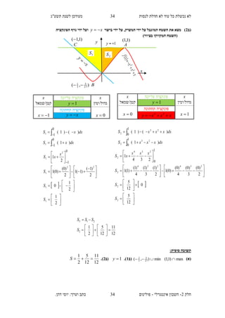 ‫תשע"ג‬ ‫לשנת‬ ‫מעודכן‬ ‫לנסות‬ ‫חדלת‬ ‫לא‬ ‫עוד‬ ‫כל‬ ‫נכשלת‬ ‫לא‬
‫חלק‬2-‫אינטגרלי‬ ‫חשבון‬-.‫דהן‬ ‫יוסי‬ :‫וערך‬ ‫כתב‬ ‫פולינום‬
34
34
A
x
C
y )1,1(
B),( 27
5
3
1

)1,1(
‫(ב‬2‫בישר‬ ‫ידי‬ ‫על‬ ,‫המשיק‬ ‫ידי‬ ‫על‬ ‫המוגבל‬ ‫השטח‬ ‫את‬ ‫מצא‬ )xy ‫הפונקציה‬ ‫גרף‬ ‫ידי‬ ‫ועל‬
)‫בציור‬ ‫המקווקו‬ ‫(השטח‬
:‫סופית‬ ‫תשובה‬
)‫(א‬max)1,1( min),( 27
5
3
2
‫(ב‬1.)1y‫(ב‬2.)
12
11
12
5
2
1
S
12
11
12
5
2
1
2
21














S
SSST
x‫עליונה‬ ‫פונקציה‬x
‫גדול/ימין‬1y‫קטן/שמאל‬
0x
‫תחתונה‬ ‫פונקציה‬
1x xy 
dxxS
dxxS
)1(
)()1(
0
1
0
1
1
1






 



















 

















2
1
2
1
0
2
)1(
)1(1
2
)0(
)0(1
2
1
1
1
22
1
2
1
0
1
S
S
S
x
xS
x‫עליונה‬ ‫פונקציה‬x
‫גדול/ימין‬1y‫קטן/שמאל‬
1x
‫תחתונה‬ ‫פונקציה‬
0x xxxy  23
dxxxxS
dxxxxS
)1(
)()1(
23
2
23
2
1
0
1
0




 



































12
5
0
12
5
2
)0(
3
)0(
4
)0(
)0(1
2
)1(
3
)1(
4
)1(
)1(1
234
1
2
2
234234
2
234
2
1
0
S
S
S
xxx
xS
2S1S
 