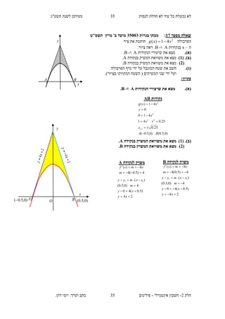‫תשע"ג‬ ‫לשנת‬ ‫מעודכן‬ ‫לנסות‬ ‫חדלת‬ ‫לא‬ ‫עוד‬ ‫כל‬ ‫נכשלת‬ ‫לא‬
‫חלק‬2-‫אינטגרלי‬ ‫חשבון‬-.‫דהן‬ ‫יוסי‬ :‫וערך‬ ‫כתב‬ ‫פולינום‬
35
35
‫מ‬ ‫שאלה‬‫ספר‬17:‫בגרות‬ ‫מבחן‬13135‫מועד‬‫מרץ‬ '‫ב‬‫תשס‬‫"ט‬
‫הפרבולה‬2
41)( xxg ‫ציר‬ ‫את‬ ‫חותכת‬
‫ה‬–x‫בנקודות‬A‫ו‬-B.‫ציור‬ ‫ראה‬ .
(‫א‬).‫הנקודות‬ ‫שיעורי‬ ‫את‬ ‫מצא‬A‫ו‬-B.
(‫ב‬)( .1)‫בנקודה‬ ‫המשיק‬ ‫משוואת‬ ‫את‬ ‫מצא‬A.
(2)‫בנקודה‬ ‫המשיק‬ ‫משוואת‬ ‫את‬ ‫מצא‬B.
(‫ג‬).‫ח‬‫הפרבולה‬ ‫גרף‬ ‫ידי‬ ‫על‬ ‫המוגבל‬ ‫שטח‬ ‫את‬ ‫שב‬
.)‫בציור‬ ‫המקווקו‬ ‫השטח‬ ( ‫המשיקים‬ ‫שני‬ ‫ידי‬ ‫ועל‬
:‫פתרון‬
(‫א‬).‫הנקודות‬ ‫שיעורי‬ ‫את‬ ‫מצא‬A‫ו‬-B.
(‫ב‬( .)1)‫בנקודה‬ ‫המשיק‬ ‫משוואת‬ ‫את‬ ‫מצא‬A.
(2)‫בנקודה‬ ‫המשיק‬ ‫משוואת‬ ‫את‬ ‫מצא‬B.
‫נקודות‬AB
)0,5.0()0,5.0(
25.0
25.041
410
0
41)(
2,1
22
2
2
BA
x
xx
x
y
xxg






‫לנקודה‬ ‫משיק‬A
4)5.0(8
8)('


m
xmxf
24
)5.0(40
4)0,5.0(
)( 11




xy
xy
m
xxmyy
‫לנקודה‬ ‫משיק‬B
4)5.0(8
8)('


m
xmxf
24
)5.0(40
4)0,5.0(
)( 11




xy
xy
m
xxmyy
)0,5.0(
x
y
A O B )0,5.0(
x
y
A B
 
