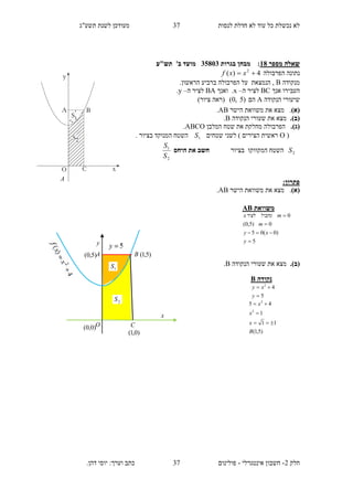 ‫תשע"ג‬ ‫לשנת‬ ‫מעודכן‬ ‫לנסות‬ ‫חדלת‬ ‫לא‬ ‫עוד‬ ‫כל‬ ‫נכשלת‬ ‫לא‬
‫חלק‬2-‫אינטגרלי‬ ‫חשבון‬-.‫דהן‬ ‫יוסי‬ :‫וערך‬ ‫כתב‬ ‫פולינום‬
37
37
‫מספר‬ ‫שאלה‬18:‫בגרות‬ ‫מבחן‬35813‫תש"ע‬ '‫ב‬ ‫מועד‬
‫הפרבולה‬ ‫נתונה‬4)( 2
 xxf
‫מ‬‫נקודה‬B‫הנמצאת‬ ,.‫הראשון‬ ‫ברביע‬ ‫הפרבולה‬ ‫על‬
‫אנך‬ ‫העבירו‬BC‫ה‬ ‫לציר‬–x.‫ואנך‬BA‫ה‬ ‫לציר‬–y.
‫ה‬ ‫שיעורי‬‫נקודה‬A‫הם‬)5,0()‫ציור‬ ‫(ראה‬
(‫א‬).‫את‬ ‫מצא‬‫הישר‬ ‫משוואת‬AB.
.)‫(ב‬‫הנקודה‬ ‫שעורי‬ ‫את‬ ‫מצא‬B.
.)‫(ג‬‫המלבן‬ ‫שטח‬ ‫את‬ ‫מחלקת‬ ‫הפרבולה‬ABCO.
(O‫שטחים‬ ‫לשני‬ ) ‫הצירים‬ ‫ראשית‬1S‫בציור‬ ‫המנוקד‬ ‫השטח‬.
2S‫בציור‬ ‫המקווקו‬ ‫השטח‬‫היחס‬ ‫את‬ ‫חשב‬
2
1
S
S
:‫פתרון‬
(‫א‬).‫את‬ ‫מצא‬‫הישר‬ ‫משוואת‬AB.
.)‫(ב‬‫הנקודה‬ ‫שעורי‬ ‫את‬ ‫מצא‬B.
‫משוואת‬AB
5
)0(05
0)5,0(
0




y
xy
m
m‫מקביל‬‫לציר‬x
‫נקודה‬B
5
42


y
xy
)5,1(
11
1
45
2
2
B
x
x
x



A
)5,1(
2S
1S
x
y
A
O
B
C
)5,0(
)0,1(
)0,0(
 