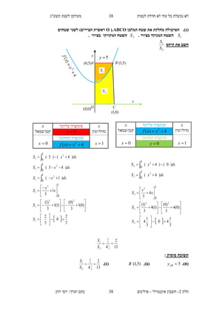 ‫תשע"ג‬ ‫לשנת‬ ‫מעודכן‬ ‫לנסות‬ ‫חדלת‬ ‫לא‬ ‫עוד‬ ‫כל‬ ‫נכשלת‬ ‫לא‬
‫חלק‬2-‫אינטגרלי‬ ‫חשבון‬-.‫דהן‬ ‫יוסי‬ :‫וערך‬ ‫כתב‬ ‫פולינום‬
38
38
.)‫(ג‬‫המלבן‬ ‫שטח‬ ‫את‬ ‫מחלקת‬ ‫הפרבולה‬ABCO(.O)‫הצירים‬ ‫ראשית‬‫שטחים‬ ‫לשני‬
1S. ‫בציור‬ ‫המנוקד‬ ‫השטח‬2S. ‫בציור‬ ‫המקווקו‬ ‫השטח‬
‫היחס‬ ‫את‬ ‫חשב‬
2
1
S
S
‫סופית‬ ‫תשובה‬:
(‫א‬).5ABy.)‫(ב‬)5,1(B)‫(ג‬.
13
2
4 3
1
3
2
2
1

S
S
13
2
4 3
1
3
2
2
1

S
S
x‫עליונה‬ ‫פונקציה‬x
‫גדול/ימין‬5y‫קטן/שמאל‬
1x
‫תחתונה‬ ‫פונקציה‬
0x 4)( 2
 xxf
dxxS
dxxS
dxxS
)1(
)45(
)4()5(
2
1
2
1
2
1
1
0
1
0
1
0






x‫עליונה‬ ‫פונקציה‬x
‫גדול/ימין‬4)( 2
 xxf‫קטן/שמאל‬
1x
‫פונקצי‬‫תחתונה‬ ‫ה‬
0x 0y
dxxS
dxxS
)4(
)0()4(
2
2
2
2
1
0
1
0




  3
1
40
3
1
4
)0(4
3
)0(
)1(4
3
)1(
4
3
2
33
2
3
2
1
0




























S
S
x
x
S
  3
2
0
3
2
)0(1
3
)0(
)1(1
3
)1(
1
3
1
33
1
3
1
1
0






























S
S
x
x
S
)5,1(
2S
1S
x
y
A
O
B
C
)5,0(
)0,1(
)0,0(
 
