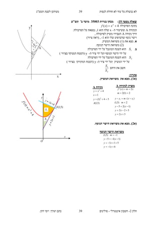 ‫תשע"ג‬ ‫לשנת‬ ‫מעודכן‬ ‫לנסות‬ ‫חדלת‬ ‫לא‬ ‫עוד‬ ‫כל‬ ‫נכשלת‬ ‫לא‬
‫חלק‬2-‫אינטגרלי‬ ‫חשבון‬-.‫דהן‬ ‫יוסי‬ :‫וערך‬ ‫כתב‬ ‫פולינום‬
39
39
‫שאלה‬‫מספר‬19:‫בגרות‬ ‫מבחן‬35113‫תש"ע‬ '‫ב‬ ‫מועד‬
‫הפרבולה‬ ‫נתונה‬4)( 2
 xxf
‫הנקודה‬A‫ה‬ ‫ששיעור‬–x‫הוא‬ ‫שלה‬1.‫הפרבולה‬ ‫על‬ ‫נמצאת‬ ,
‫נקודה‬ ‫דרך‬A, ‫לפרבולה‬ ‫משיק‬ ‫העבירו‬
‫הוא‬ ‫שלו‬ ‫שהשיפוע‬ ‫נוסף‬ ‫וישר‬1-,(‫ציור‬ ‫ראה‬)
‫א‬( ‫את‬ ‫מצא‬ .1‫המש‬ ‫משוואת‬ ).‫יק‬
(2.‫הנוסף‬ ‫הישר‬ ‫משוואת‬ )
‫ב‬.1S‫הפרבולה‬ ‫ידי‬ ‫על‬ ‫המוגבל‬ ‫השטח‬ ‫הוא‬
‫ה‬ ‫ציר‬ ‫ידי‬ ‫ועל‬ ‫הנוסף‬ ‫הישר‬ ‫ידי‬ ‫על‬-y) ‫בציור‬ ‫המנוקד‬ ‫(השטח‬
2S‫הפרבולה‬ ‫ידי‬ ‫על‬ ‫המוגבל‬ ‫השטח‬ ‫הוא‬
‫המשי‬ ‫ידי‬ ‫על‬‫ה‬ ‫ציר‬ ‫ידי‬ ‫ועל‬ ‫ק‬-y) ‫בציור‬ ‫המקווקו‬ ‫(השטח‬
‫היחס‬ ‫את‬ ‫חשב‬
2
1
S
S
:‫פתרון‬
(‫א‬1.).‫המשיק‬ ‫משוואת‬ ‫את‬ ‫מצא‬
(‫א‬2.)‫את‬ ‫מצא‬.‫הנוסף‬ ‫הישר‬ ‫משוואת‬
‫משוואת‬‫הנוסף‬ ‫הישר‬
61
511
)1(15
1)5,1(




xy
xy
xy
m
‫נקודה‬A
)5,1(
54)1(
1
4
2
2
A
y
x
xy



‫לנקודה‬ ‫משיק‬A
2)1(2
2)('


m
xmxf
32
522
)1(25
2)5,1(
)( 11





xy
xy
xy
m
xxmyy
O
2S
1S
x
y
A )5,1(
 