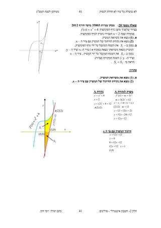 ‫תשע"ג‬ ‫לשנת‬ ‫מעודכן‬ ‫לנסות‬ ‫חדלת‬ ‫לא‬ ‫עוד‬ ‫כל‬ ‫נכשלת‬ ‫לא‬
‫חלק‬2-‫אינטגרלי‬ ‫חשבון‬-.‫דהן‬ ‫יוסי‬ :‫וערך‬ ‫כתב‬ ‫פולינום‬
41
41
‫מספר‬ ‫שאלה‬21:‫בגרות‬ ‫מבחן‬35813‫חורף‬ ‫מועד‬2112
‫הפונקציה‬ ‫גרף‬ ‫מוצג‬ ‫שלפניך‬ ‫בציור‬4)( 3
 xxf
‫שבה‬ ‫בנקודה‬2=x.‫הפונקציה‬ ‫לגרף‬ ‫משיק‬ ‫העבירו‬
( .‫א‬1).‫המשיק‬ ‫משוואת‬ ‫את‬ ‫מצא‬
(2)‫ה‬ ‫ציר‬ ‫עם‬ ‫המשיק‬ ‫של‬ ‫החיתוך‬ ‫נקודת‬ ‫את‬ ‫מצא‬–x.
.‫ב‬‫ב‬ ‫נסמן‬-1S,‫הפונקציה‬ ‫גרף‬ ‫ידי‬ ‫על‬ ‫המוגבל‬ ‫השטח‬ ‫את‬
‫ה‬ ‫ציר‬ ) ‫א‬ ‫בסעיף‬ ‫מצאת‬ ‫משוואתו‬ ‫(שאת‬ ‫המשיק‬-x‫ה‬ ‫וציר‬–y.
‫ב‬ ‫נסמן‬-2S‫ה‬ ‫ציר‬ , ‫המשיק‬ ‫ידי‬ ‫על‬ ‫המוגבל‬ ‫השטח‬ ‫את‬–x
‫ה‬ ‫וציר‬-y)‫בציור‬ ‫המקווקו‬ ‫השטח‬ (
‫כי‬ ‫הראה‬21 SS .
:‫פתרון‬
.‫א‬(1.‫המשיק‬ ‫משוואת‬ ‫את‬ ‫מצא‬ )
(2‫ה‬ ‫ציר‬ ‫עם‬ ‫המשיק‬ ‫של‬ ‫החיתוך‬ ‫נקודת‬ ‫את‬ ‫מצא‬ )–x.
‫ה‬ ‫צי‬ ‫עם‬ ‫המשיק‬ ‫חיתוך‬x
)0,1(
11212
12120
0
1212




xx
x
y
xy
‫נקודה‬A
)12,2(
124)2(
2
4
3
3
A
y
x
xy



‫לנקודה‬ ‫משיק‬A
12)2(3
3)('
2
2


m
xmxf
1212
122412
)2(1212
12)12,2(
)( 11





xy
xy
xy
m
xxmyy
2S
1S
x
y
)12,2(A
)0,0(
)0,1(
 