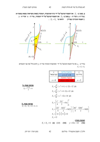 ‫תשע"ג‬ ‫לשנת‬ ‫מעודכן‬ ‫לנסות‬ ‫חדלת‬ ‫לא‬ ‫עוד‬ ‫כל‬ ‫נכשלת‬ ‫לא‬
‫חלק‬2-‫אינטגרלי‬ ‫חשבון‬-.‫דהן‬ ‫יוסי‬ :‫וערך‬ ‫כתב‬ ‫פולינום‬
42
42
.‫ב‬‫ב‬ ‫נסמן‬-1S,‫הפונקציה‬ ‫גרף‬ ‫ידי‬ ‫על‬ ‫המוגבל‬ ‫השטח‬ ‫את‬‫א‬ ‫בסעיף‬ ‫מצאת‬ ‫משוואתו‬ ‫(שאת‬ ‫המשיק‬
‫ה‬ ‫ציר‬ )-x‫ה‬ ‫וציר‬–y‫ב‬ ‫.נסמן‬-2S‫ה‬ ‫ציר‬ , ‫המשיק‬ ‫ידי‬ ‫על‬ ‫המוגבל‬ ‫השטח‬ ‫את‬–x‫ה‬ ‫וציר‬-y
)‫בציור‬ ‫המקווקו‬ ‫השטח‬ (‫כי‬ ‫הראה‬21 SS .
‫ב‬ ‫נגדיר‬3S‫ידי‬ ‫על‬ ‫המוגבל‬ ‫השטח‬ ‫כל‬ ‫את‬‫ה‬ ‫וציר‬ ‫המשיק‬ ‫הפונקציה‬-y‫כולל‬ ‫והוא‬‫השטחים‬ ‫שני‬ ‫את‬
213 SSS 
‫תשוב‬‫סופית‬ ‫ה‬:
‫(א‬1)1212  xy‫(א‬1))0,1()‫(ב‬621  SS
x‫עליונה‬ ‫פונקציה‬x
‫גדול/ימין‬43
 xy‫קטן/שמאל‬
2x
‫תחתונה‬ ‫פונקציה‬
0x 1212)(  xxf
dxxxS
dxxxS
dxxxS
)1612(
)12124(
)1212()4(
3
3
3
3
3
3
2
0
2
0
2
0






   
12
12012
)0(16
2
)0(12
4
)0(
)2(16
2
)2(12
4
)2(
16
2
12
4
3
3
2424
3
24
3
2
0























S
S
S
x
xx
S
3S
x
y
)12,2(A
O
)0,1(
2S
1S
x
y
)12,2(A
O
)0,1(
)12,0( 
‫שטח‬ ‫מציאת‬2S
6
2
121
2 

S
‫שטח‬ ‫מציאת‬1S
6612131  SSS
 