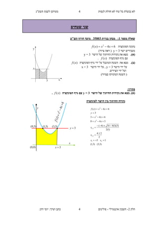 ‫תשע"ג‬ ‫לשנת‬ ‫מעודכן‬ ‫לנסות‬ ‫חדלת‬ ‫לא‬ ‫עוד‬ ‫כל‬ ‫נכשלת‬ ‫לא‬
‫חלק‬2-‫אינטגרלי‬ ‫חשבון‬-.‫דהן‬ ‫יוסי‬ :‫וערך‬ ‫כתב‬ ‫פולינום‬
4
4
‫שני‬‫שטחים‬
‫מספר‬ ‫שאלה‬1:‫בגרות‬ ‫מבחן‬58133‫מועד‬‫תש"ע‬ ‫חורף‬
‫הפונקציה‬ ‫נתונה‬64)( 2
 xxxf
‫ישר‬ ‫מעבירים‬3=y)‫ציור‬ ‫ראה‬ (
(‫א‬).‫הישר‬ ‫של‬ ‫החיתוך‬ ‫נקודות‬ ‫את‬ ‫מצא‬3=y
‫הפונקציה‬ ‫גרף‬ ‫עם‬)(xf.
(‫ב‬).‫הפונקציה‬ ‫גרף‬ ‫ידי‬ ‫על‬ ‫המוגבל‬ ‫השטח‬ ‫את‬ ‫מצא‬)(xf
‫הישר‬ ‫ידי‬ ‫על‬3=y,‫הישר‬ ‫ידי‬ ‫על‬3=x
.‫הצירים‬ ‫ידי‬ ‫ועל‬
)‫בציור‬ ‫המקווקו‬ ‫השטח‬ (
:‫פתרון‬
‫הישר‬ ‫של‬ ‫החיתוך‬ ‫נקודות‬ ‫את‬ ‫מצא‬ .)‫(א‬3=y‫הפונקציה‬ ‫גרף‬ ‫עם‬)(xf.
)3,3()3,1(
13
2
24
)1(2
)3)(1(416)4(
340
643
3
64)(
21
2,1
2,1
2
2
2









xx
x
x
xx
xx
y
xxxf
‫לפונקציה‬ ‫הישר‬ ‫בין‬ ‫החיתוך‬ ‫נקודה‬
3y
)0,0(
y
x
3x
)3,1( )3,3(

)3,0(
 