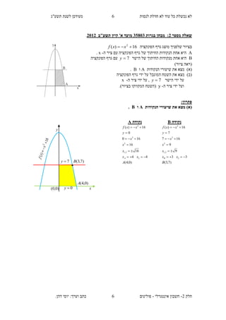 ‫תשע"ג‬ ‫לשנת‬ ‫מעודכן‬ ‫לנסות‬ ‫חדלת‬ ‫לא‬ ‫עוד‬ ‫כל‬ ‫נכשלת‬ ‫לא‬
‫חלק‬2-‫אינטגרלי‬ ‫חשבון‬-.‫דהן‬ ‫יוסי‬ :‫וערך‬ ‫כתב‬ ‫פולינום‬
6
6
‫מספר‬ ‫שאלה‬2:‫בגרות‬ ‫מבחן‬13835‫מועד‬‫תשע"ב‬ ‫קיץ‬ '‫א‬2112.
‫הפונקציה‬ ‫גרף‬ ‫מוצג‬ ‫שלפניך‬ ‫בציור‬16)( 2
 xxf
A‫ה‬ ‫ציר‬ ‫עם‬ ‫הפונקציה‬ ‫גרף‬ ‫של‬ ‫החיתוך‬ ‫הנקודות‬ ‫אחת‬ ‫היא‬-x.
B‫הישר‬ ‫של‬ ‫החיתוך‬ ‫מנקודות‬ ‫אחת‬ ‫היא‬7y‫הפונקציה‬ ‫גרף‬ ‫עם‬
)‫ציור‬ ‫(ראה‬
‫הנקודות‬ ‫שיעורי‬ ‫את‬ ‫מצא‬ )‫(א‬A‫ו‬B.
‫הפונקציה‬ ‫גרף‬ ‫ידי‬ ‫על‬ ‫המוגבל‬ ‫השטח‬ ‫את‬ ‫מצא‬ )‫(ב‬
‫הישר‬ ‫ידי‬ ‫על‬7y‫ה‬ ‫ציר‬ ‫ידי‬ ‫על‬ ,-x
‫ה‬ ‫ציר‬ ‫ידי‬ ‫ועל‬-y.)‫בציור‬ ‫המקווקו‬ ‫(השטח‬
:‫פתרון‬
‫הנקודות‬ ‫שיעורי‬ ‫את‬ ‫מצא‬ )‫(א‬A‫ו‬B.
‫נקודה‬A
)0,4(
44
16
16
160
0
16)(
2
2,1
2
2
2
A
xx
x
x
x
y
xxf
A 





‫נקודה‬B
)7,3(
33
9
9
167
7
16)(
2
2,1
2
2
2
B
xx
x
x
x
y
xxf
B 





)0,4(A
)7,3(B
y
x

7y
)0,0( 0y
 