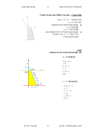 ‫תשע"ג‬ ‫לשנת‬ ‫מעודכן‬ ‫לנסות‬ ‫חדלת‬ ‫לא‬ ‫עוד‬ ‫כל‬ ‫נכשלת‬ ‫לא‬
‫חלק‬2-‫אינטגרלי‬ ‫חשבון‬-.‫דהן‬ ‫יוסי‬ :‫וערך‬ ‫כתב‬ ‫פולינום‬
8
8
‫ש‬‫מספר‬ ‫אלה‬3:‫בגרות‬ ‫מבחן‬35113‫תשס‬ ‫ברק‬ ‫חצב‬ ‫מועד‬"‫ח‬
‫הפונקציה‬ ‫נתונה‬1)( 3
 xxf
‫הישר‬ ‫ונתון‬7y
.‫א‬‫הפונקציה‬ ‫גרף‬ ‫של‬ ‫החיתוך‬ ‫נקודת‬ ‫את‬ ‫מצא‬
(1)‫ה‬ ‫ציר‬ ‫עם‬–x.
(2)‫הישר‬ ‫עם‬7y
.‫ב‬( ‫הפונקציה‬ ‫גרף‬ ‫ידי‬ ‫על‬ ‫המוגבל‬ ‫השטח‬ ‫את‬ ‫מצא‬x)f,
‫הישר‬ ‫ידי‬ ‫על‬7y,‫ו‬‫הצירים‬ ‫ידי‬ ‫על‬
‫המקו‬ ‫(השטח‬‫ו‬) ‫בציור‬ ‫קו‬
:‫פתרון‬
(‫א‬).‫הפונקציה‬ ‫גרף‬ ‫של‬ ‫החיתוך‬ ‫נקודת‬ ‫את‬ ‫מצא‬
(1‫ה‬ ‫ציר‬ ‫עם‬ )–x.
(2‫הישר‬ ‫עם‬ )7y
)0,1(
11
1
10
0
1)(
3
3
3
3





x
x
x
y
xxf
)7,2(
28
8
17
7
1)(
3
3
3
3






x
x
x
y
xxf
y
x
7y
)0,0(
)0,1(
)7,2( 
 