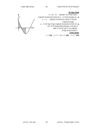 ‫תשע"ג‬ ‫לשנת‬ ‫מעודכן‬ ‫לנסות‬ ‫חדלת‬ ‫לא‬ ‫עוד‬ ‫כל‬ ‫נכשלת‬ ‫לא‬
‫חלק‬2-‫אינטגרלי‬ ‫חשבון‬-‫כתב‬ ‫פולינום‬.‫דהן‬ ‫יוסי‬ :‫וערך‬
00
00
‫מספר‬ ‫שאלה‬12
.‫של‬ ‫הנגזרת‬ ‫נתונה‬‫הפונקציה‬42'  xy
.‫א‬(0‫שיעו‬ ‫את‬ ‫מצא‬ )‫ה‬ ‫רי‬–x.‫הפונקציה‬ ‫של‬ ‫המינימום‬ ‫נקודת‬ ‫של‬
(2‫הפונקציה‬ ‫של‬ ‫המינימום‬ ‫בנקודת‬ ‫כי‬ ‫נתון‬ )1y
‫את‬ ‫מצא‬‫הפונקציה‬
.‫ב‬‫ה‬ ‫לציר‬ ‫אנך‬ ‫העבירו‬ ‫הפונקציה‬ ‫של‬ ‫המינימום‬ ‫נקודת‬ ‫דרך‬–x
)‫ציור‬ ‫ראה‬ (‫גרף‬ ‫ידי‬ ‫על‬ ‫המוגבל‬ ‫השטח‬ ‫את‬ ‫מצא‬
‫הפונקציה‬‫האנך‬ ‫ידי‬ ‫ועל‬ ‫הצירים‬ ‫ידי‬ ‫על‬
)‫בציור‬ ‫המקווקו‬ ‫השטח‬ (
‫תשובה‬‫סופית‬:
‫(א‬2)2x‫(א‬1)342
 xxy)‫(ב‬2s
x
y
.
...
.
 