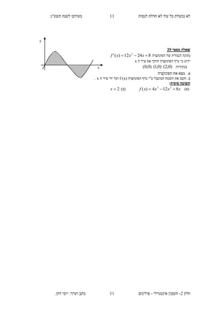 ‫תשע"ג‬ ‫לשנת‬ ‫מעודכן‬ ‫לנסות‬ ‫חדלת‬ ‫לא‬ ‫עוד‬ ‫כל‬ ‫נכשלת‬ ‫לא‬
‫חלק‬2-‫אינטגרלי‬ ‫חשבון‬-‫כתב‬ ‫פולינום‬.‫דהן‬ ‫יוסי‬ :‫וערך‬
00
00
‫מספר‬ ‫שאלה‬12
‫נתונה‬‫של‬ ‫הנגזרת‬‫הפונקציה‬82412)(' 2
 xxxf
‫חו‬ ‫הפונקציה‬ ‫גרף‬ ‫כי‬ ‫ידוע‬‫ה‬ ‫ציר‬ ‫את‬ ‫תך‬x
‫בנקודות‬)0,2()0,1()0,0(
.‫א‬‫את‬ ‫מצא‬‫הפונקציה‬
( ‫הפונקציה‬ ‫גרף‬ ‫ע"י‬ ‫המוגבל‬ ‫השטח‬ ‫את‬ ‫חשב‬ .‫ב‬x)f‫ה‬ ‫ציר‬ ‫ידי‬ ‫ועל‬x.
‫תשובה‬‫סופית‬:
)‫(א‬xxxxf 8124)( 23
(‫ב‬)2s
y
x
 